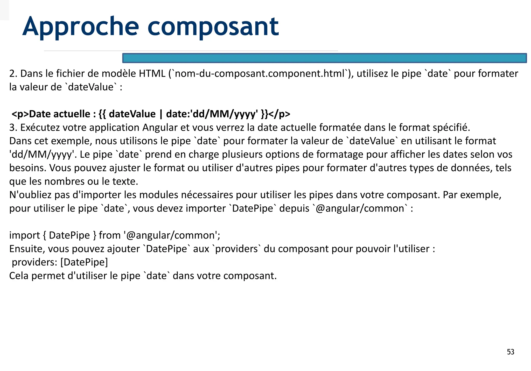 53
2. Dans le fichier de modèle HTML (`nom-du-composant.component.html`), utilisez le pipe `date` pour formater
la valeur de `dateValue` :
<p>Date actuelle : {{ dateValue | date:'dd/MM/yyyy' }}</p>
3. Exécutez votre application Angular et vous verrez la date actuelle formatée dans le format spécifié.
Dans cet exemple, nous utilisons le pipe `date` pour formater la valeur de `dateValue` en utilisant le format
'dd/MM/yyyy'. Le pipe `date` prend en charge plusieurs options de formatage pour afficher les dates selon vos
besoins. Vous pouvez ajuster le format ou utiliser d'autres pipes pour formater d'autres types de données, tels
que les nombres ou le texte.
N'oubliez pas d'importer les modules nécessaires pour utiliser les pipes dans votre composant. Par exemple,
pour utiliser le pipe `date`, vous devez importer `DatePipe` depuis `@angular/common` :
import { DatePipe } from '@angular/common';
Ensuite, vous pouvez ajouter `DatePipe` aux `providers` du composant pour pouvoir l'utiliser :
providers: [DatePipe]
Cela permet d'utiliser le pipe `date` dans votre composant.
Approche composant
 