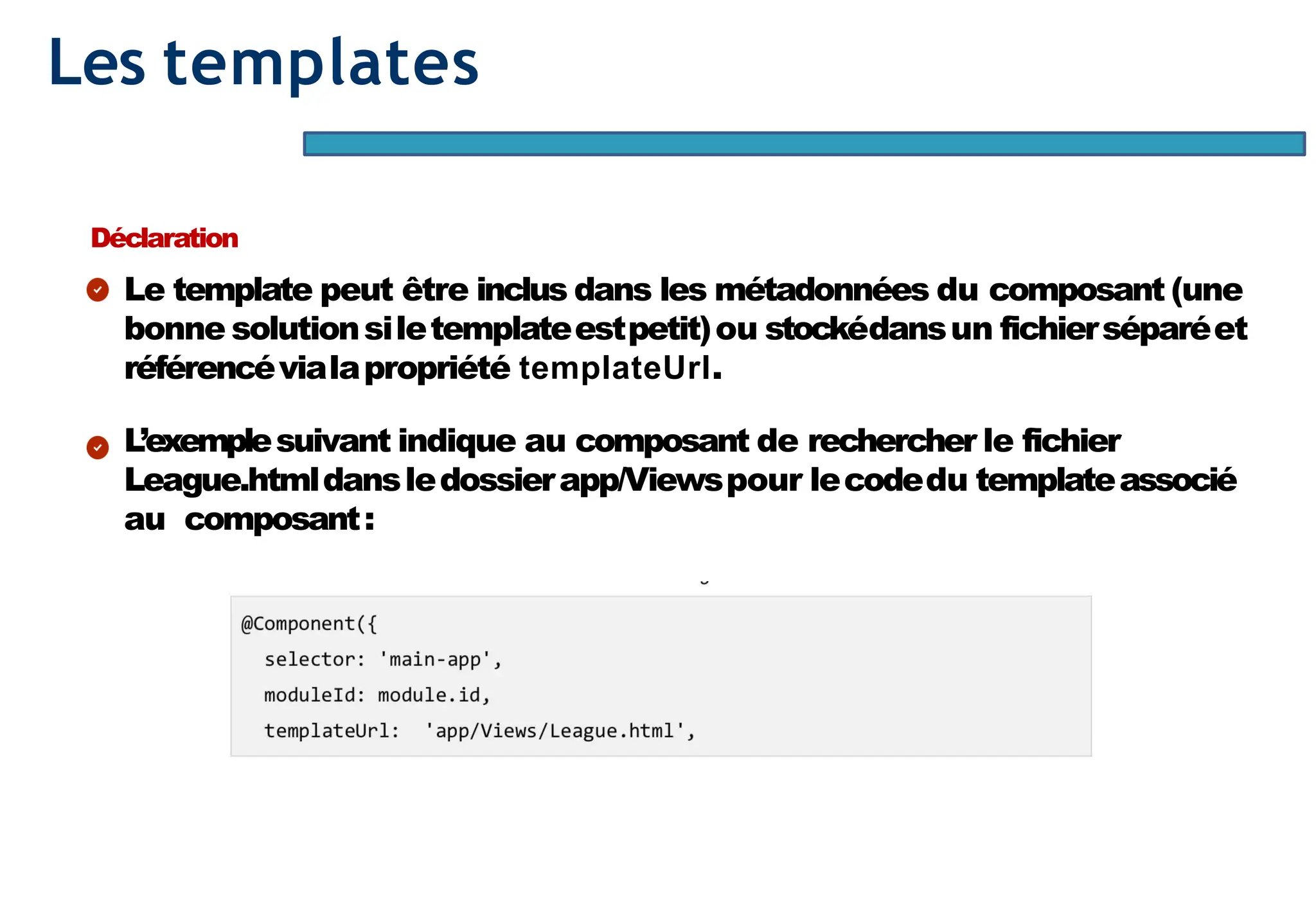 Page33
Les templates
Déclaration
Le template peut être inclus dans les métadonnées du composant (une
bonne solutionsiletemplateestpetit)ou stockédansun fichierséparéet
référencévialapropriété templateUrl.
L’exemplesuivant indique au composant de rechercher le fichier
League.htmldansledossierapp/Viewspour lecodedu templateassocié
au composant:
 