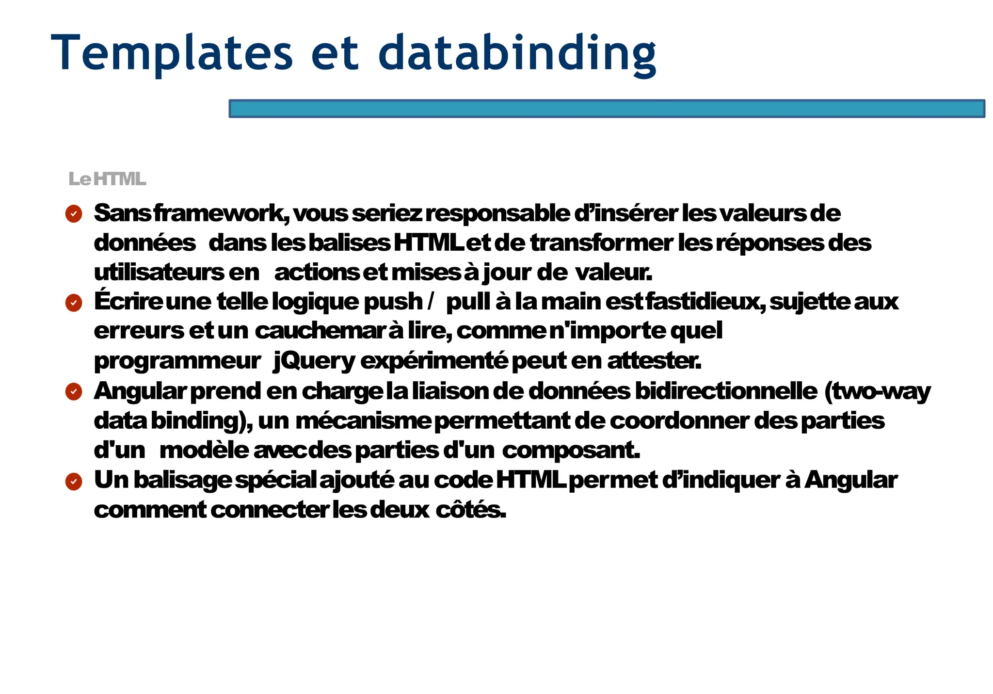 Page37
Templates et databinding
LeHTML
Sansframework,vousseriezresponsabled’insérerlesvaleursde
données danslesbalisesHTMLetdetransformerlesréponsesdes
utilisateursen actionsetmisesàjour de valeur.
Écrireune tellelogiquepush/ pull àlamainestfastidieux,sujetteaux
erreursetun cauchemaràlire,commen'importequel
programmeur jQuery expérimentépeuten attester.
Angularprend enchargelaliaisondedonnéesbidirectionnelle (two-way
databinding),un mécanismepermettantdecoordonner desparties
d'un modèleavecdespartiesd'un composant.
UnbalisagespécialajoutéaucodeHTMLpermetd’indiquer àAngular
commentconnecterlesdeux côtés.
 