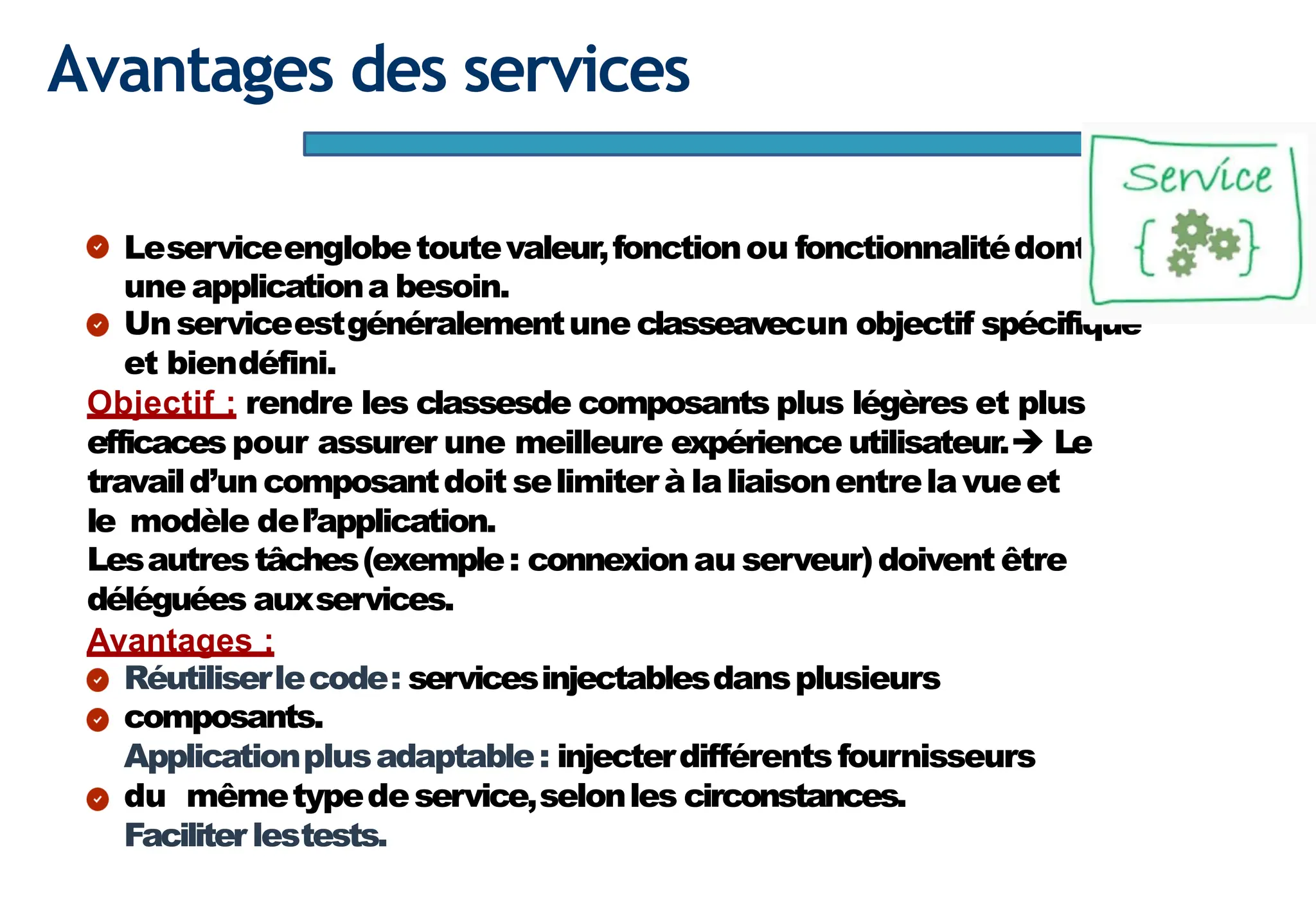 Page68
Avantages des services
Leserviceenglobetoutevaleur,fonctionou fonctionnalitédont
une applicationa besoin.
Unserviceestgénéralementune classeavecun objectif spécifique
et biendéfini.
Objectif : rendre les classesde composants plus légères et plus
efficaces pour assurer une meilleure expérience utilisateur.➔ Le
travaild’uncomposantdoit selimiterà laliaisonentrelavueet
le modèle del’application.
Lesautrestâches(exemple: connexionau serveur)doivent être
déléguées auxservices.
Avantages :
Réutiliserlecode: servicesinjectablesdansplusieurs
composants.
Applicationplusadaptable: injecterdifférentsfournisseurs
du mêmetypedeservice,selonles circonstances.
Faciliter lestests.
 