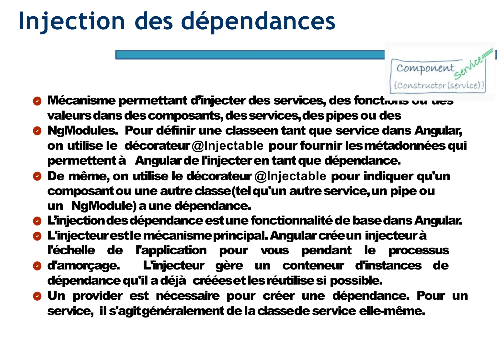 Page69
Injection des dépendances
Mécanisme permettant d’injecter des services, des fonctions ou des
valeursdansdescomposants,desservices,despipesou des
NgModules. Pour définir une classeen tant que service dans Angular,
on utilise le décorateur@Injectable pour fournir lesmétadonnéesqui
permettentà Angulardel'injecterentantque dépendance.
De même, on utilise le décorateur @Injectable pour indiquer qu'un
composantou une autreclasse(telqu'un autreservice,un pipeou
un NgModule)aune dépendance.
L’injectiondesdépendanceestune fonctionnalitédebasedansAngular.
L'injecteurestlemécanismeprincipal.Angularcréeun injecteurà
l'échelle de l'application pour vous pendant le processus
d'amorçage. L'injecteur gère un conteneur d'instances de
dépendancequ'il adéjà crééesetlesréutilisesi possible.
Un provider est nécessaire pour créer une dépendance. Pour un
service, ils'agitgénéralementdelaclassedeservice elle-même.
 