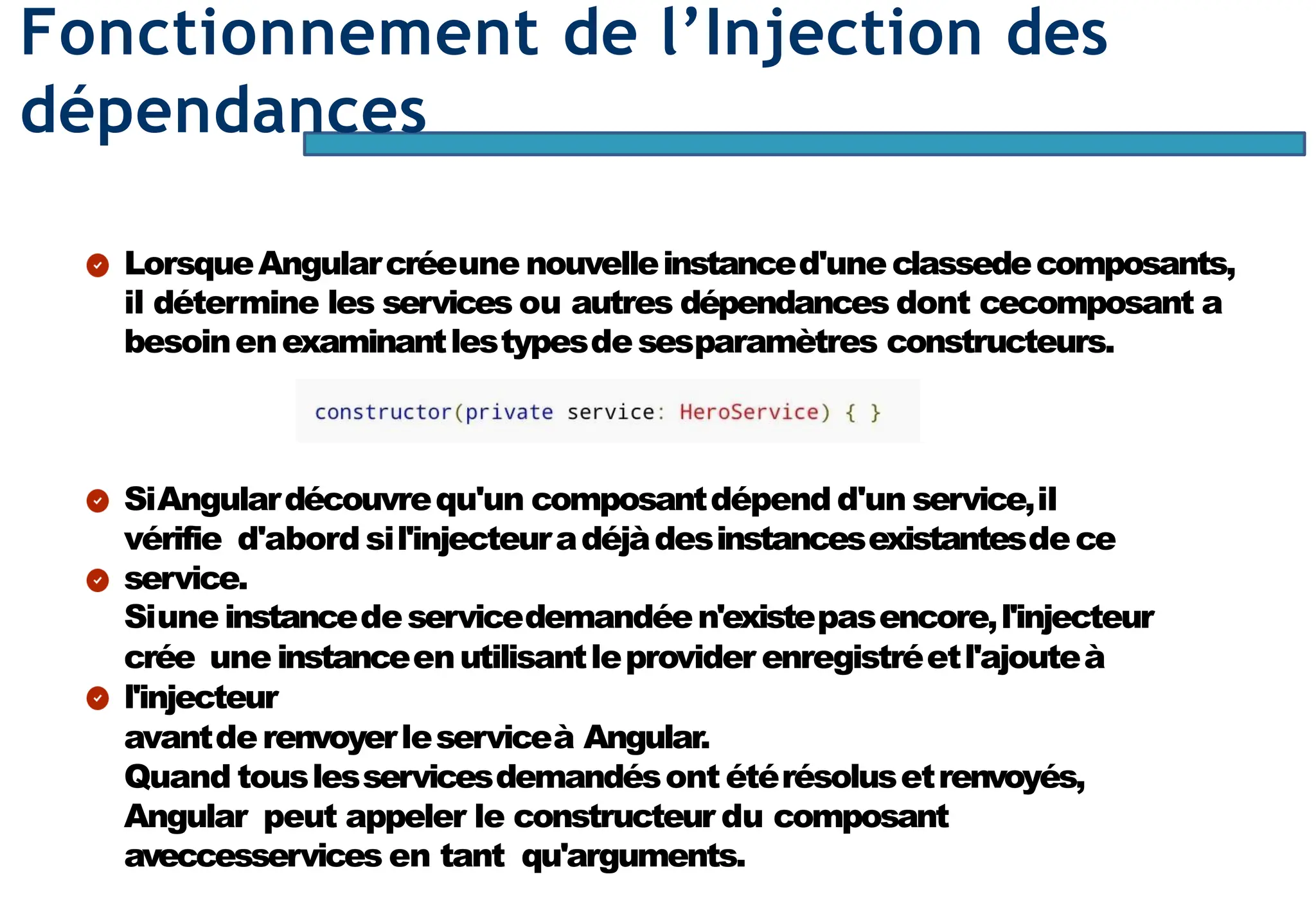 Page70
Fonctionnement de l’Injection des
dépendances
LorsqueAngularcréeune nouvelleinstanced'uneclassedecomposants,
il détermine les services ou autres dépendances dont cecomposant a
besoinenexaminantlestypesdesesparamètres constructeurs.
SiAngulardécouvrequ'un composantdépend d'un service,il
vérifie d'abord sil'injecteuradéjàdesinstancesexistantesdece
service.
Siune instancedeservicedemandéen'existepasencore,l'injecteur
crée une instanceenutilisantleprovider enregistréetl'ajouteà
l'injecteur
avantderenvoyerleserviceà Angular.
Quand touslesservicesdemandésont étérésolusetrenvoyés,
Angular peut appeler le constructeur du composant
aveccesservices en tant qu'arguments.
 