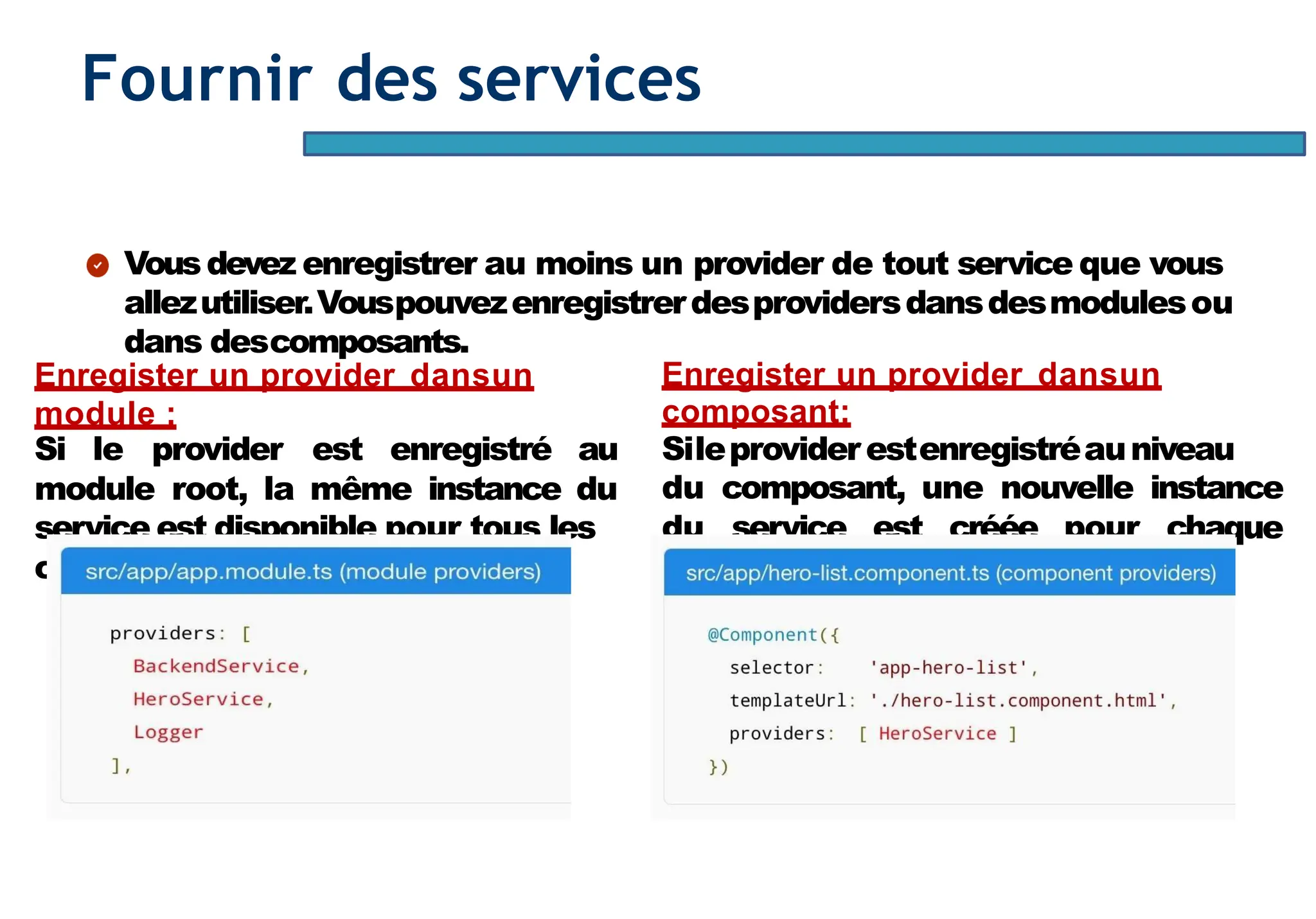 Page71
Fournir des services
Vousdevez enregistrer au moins un provider de tout service que vous
allezutiliser.Vouspouvezenregistrerdesprovidersdansdesmodulesou
dans descomposants.
Enregister un provider dansun
module :
Si le provider est enregistré au
module root, la même instance du
service est disponible pour tous les
composants del’application.
Enregister un provider dansun
composant:
Sileproviderestenregistréauniveau
du composant, une nouvelle instance
du service est créée pour chaque
instance ducomposant.
 