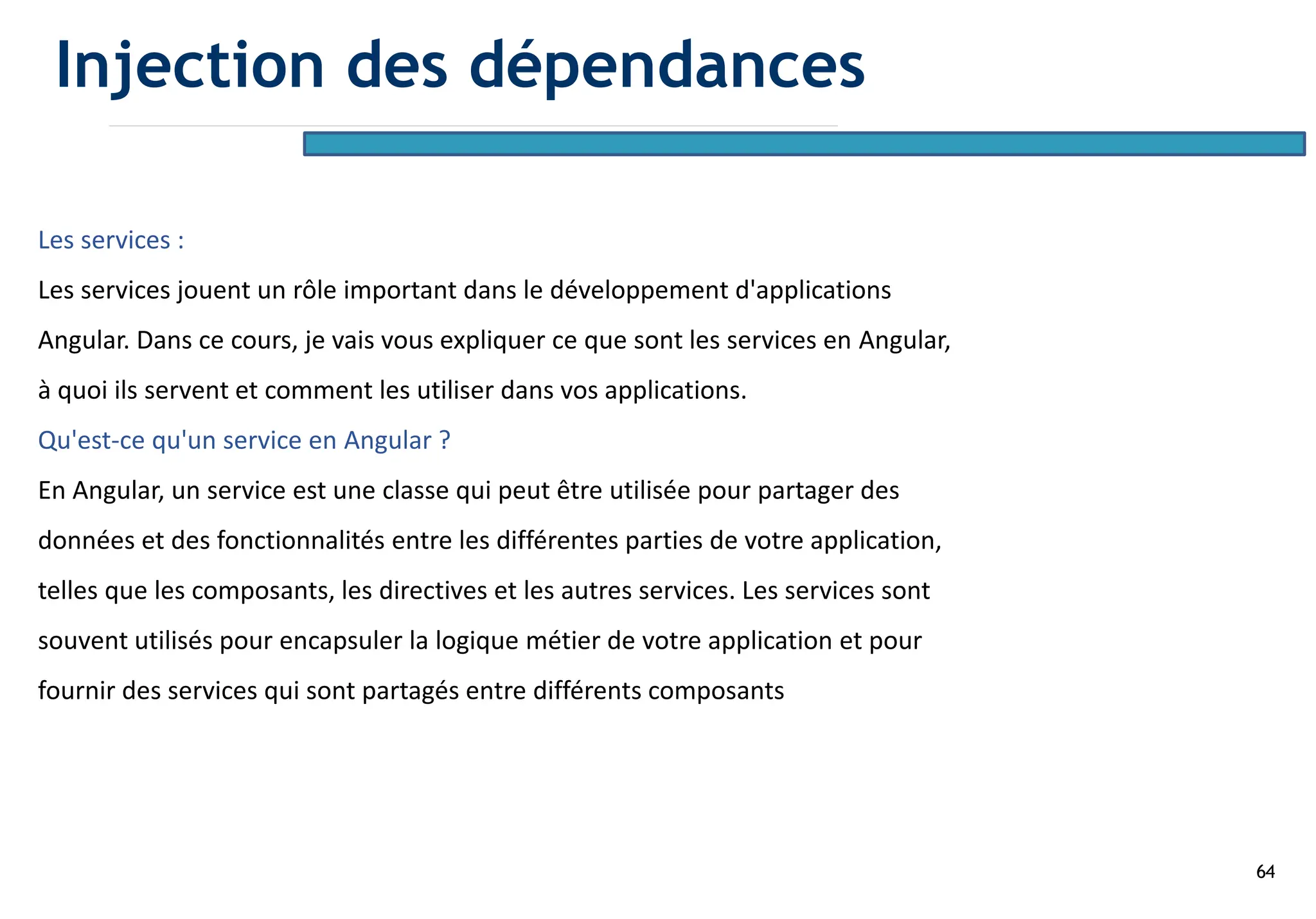64
Les services :
Les services jouent un rôle important dans le développement d'applications
Angular. Dans ce cours, je vais vous expliquer ce que sont les services en Angular,
à quoi ils servent et comment les utiliser dans vos applications.
Qu'est-ce qu'un service en Angular ?
En Angular, un service est une classe qui peut être utilisée pour partager des
données et des fonctionnalités entre les différentes parties de votre application,
telles que les composants, les directives et les autres services. Les services sont
souvent utilisés pour encapsuler la logique métier de votre application et pour
fournir des services qui sont partagés entre différents composants
Injection des dépendances
 