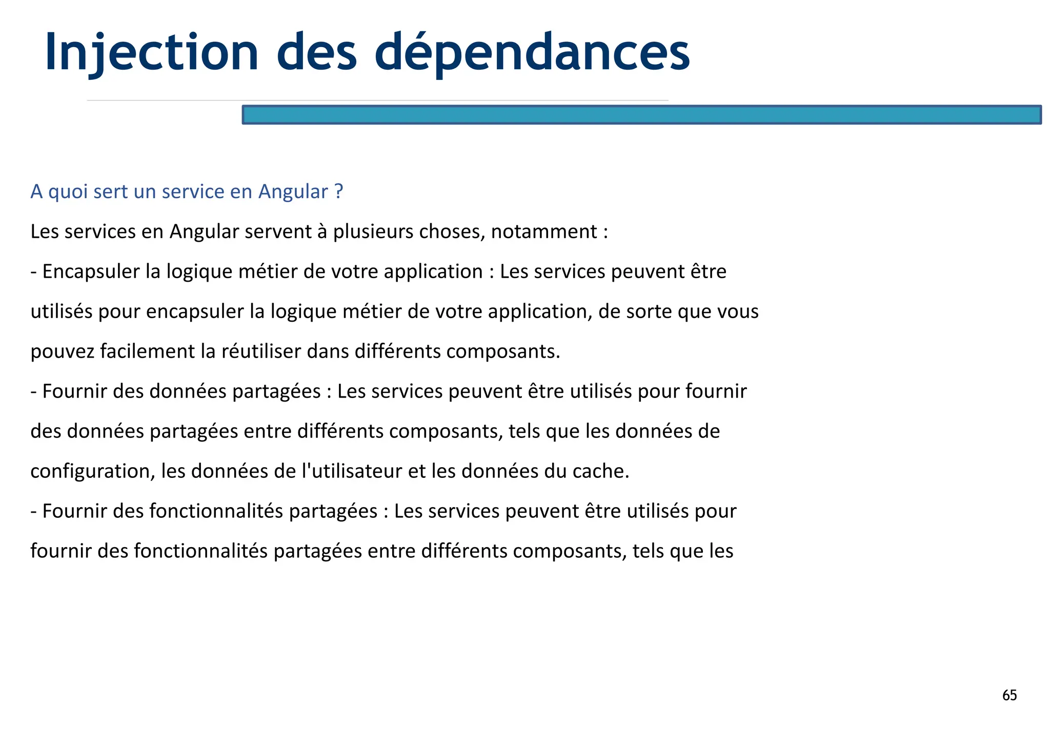 65
A quoi sert un service en Angular ?
Les services en Angular servent à plusieurs choses, notamment :
- Encapsuler la logique métier de votre application : Les services peuvent être
utilisés pour encapsuler la logique métier de votre application, de sorte que vous
pouvez facilement la réutiliser dans différents composants.
- Fournir des données partagées : Les services peuvent être utilisés pour fournir
des données partagées entre différents composants, tels que les données de
configuration, les données de l'utilisateur et les données du cache.
- Fournir des fonctionnalités partagées : Les services peuvent être utilisés pour
fournir des fonctionnalités partagées entre différents composants, tels que les
Injection des dépendances
 