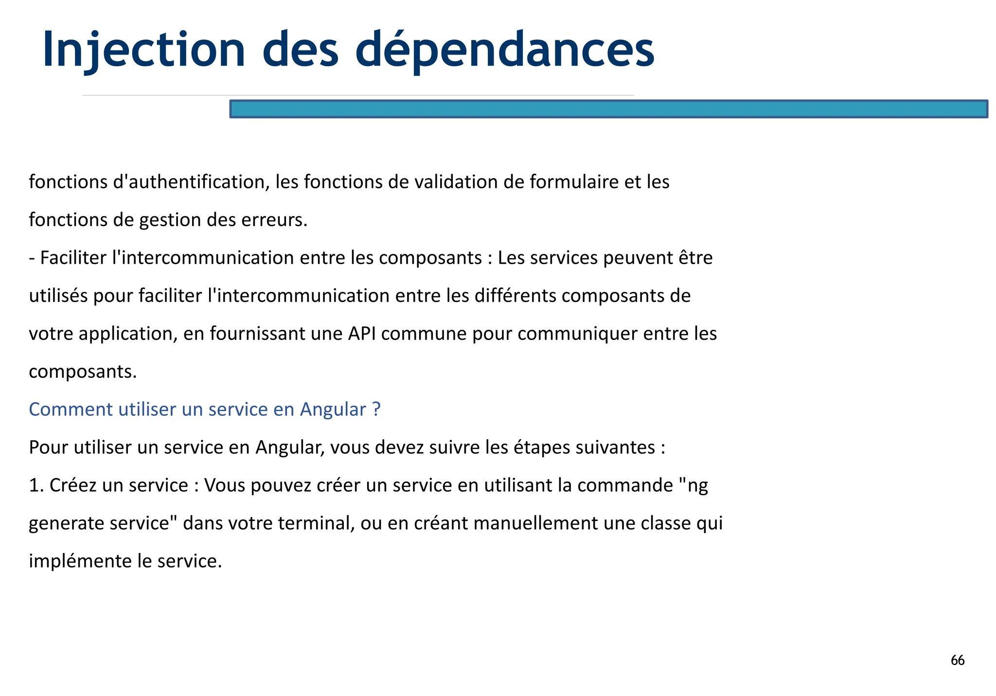 66
fonctions d'authentification, les fonctions de validation de formulaire et les
fonctions de gestion des erreurs.
- Faciliter l'intercommunication entre les composants : Les services peuvent être
utilisés pour faciliter l'intercommunication entre les différents composants de
votre application, en fournissant une API commune pour communiquer entre les
composants.
Comment utiliser un service en Angular ?
Pour utiliser un service en Angular, vous devez suivre les étapes suivantes :
1. Créez un service : Vous pouvez créer un service en utilisant la commande "ng
generate service" dans votre terminal, ou en créant manuellement une classe qui
implémente le service.
Injection des dépendances
 