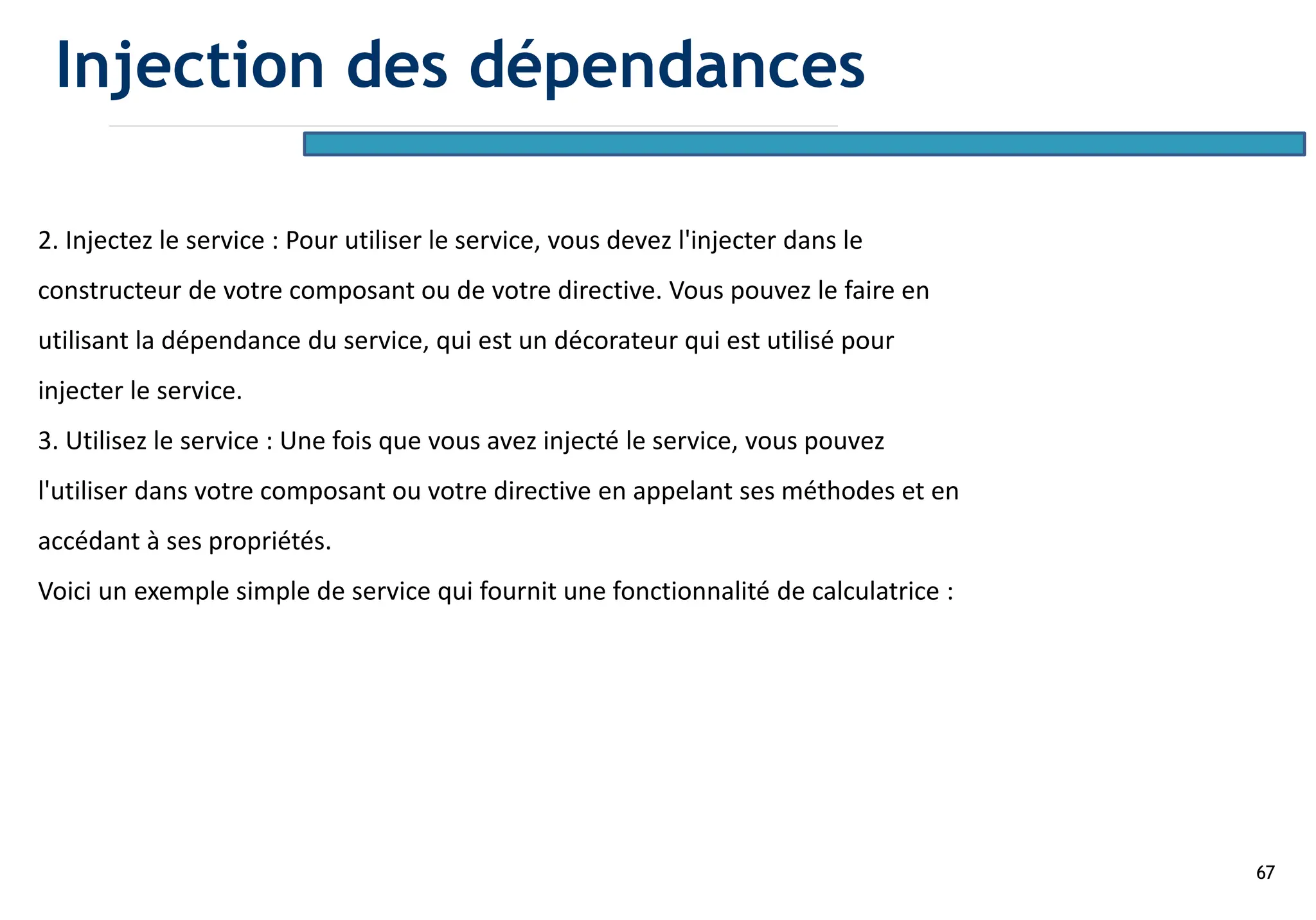 67
2. Injectez le service : Pour utiliser le service, vous devez l'injecter dans le
constructeur de votre composant ou de votre directive. Vous pouvez le faire en
utilisant la dépendance du service, qui est un décorateur qui est utilisé pour
injecter le service.
3. Utilisez le service : Une fois que vous avez injecté le service, vous pouvez
l'utiliser dans votre composant ou votre directive en appelant ses méthodes et en
accédant à ses propriétés.
Voici un exemple simple de service qui fournit une fonctionnalité de calculatrice :
Injection des dépendances
 