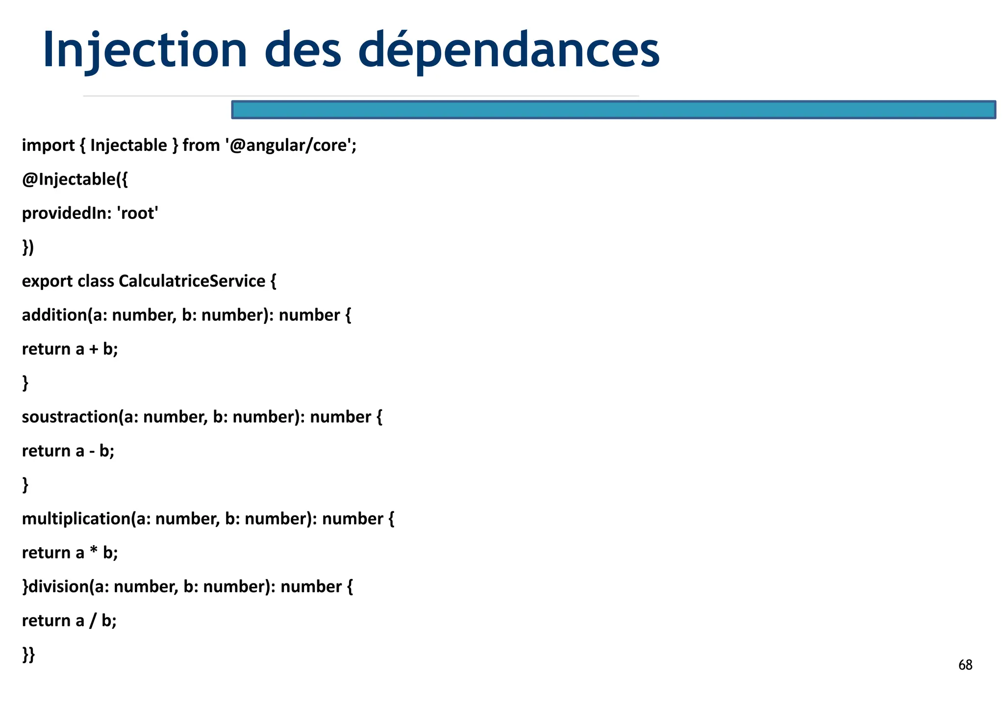 68
import { Injectable } from '@angular/core';
@Injectable({
providedIn: 'root'
})
export class CalculatriceService {
addition(a: number, b: number): number {
return a + b;
}
soustraction(a: number, b: number): number {
return a - b;
}
multiplication(a: number, b: number): number {
return a * b;
}division(a: number, b: number): number {
return a / b;
}}
Injection des dépendances
 
