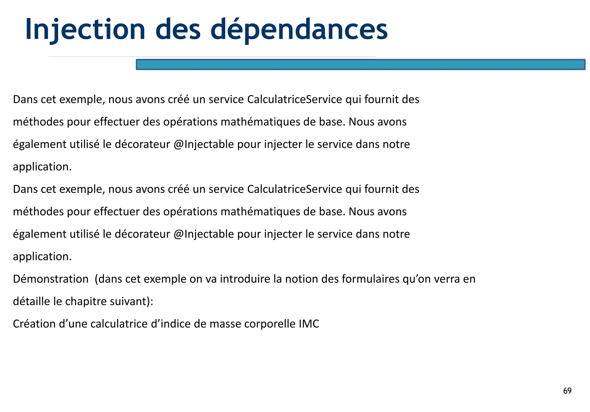69
Dans cet exemple, nous avons créé un service CalculatriceService qui fournit des
méthodes pour effectuer des opérations mathématiques de base. Nous avons
également utilisé le décorateur @Injectable pour injecter le service dans notre
application.
Dans cet exemple, nous avons créé un service CalculatriceService qui fournit des
méthodes pour effectuer des opérations mathématiques de base. Nous avons
également utilisé le décorateur @Injectable pour injecter le service dans notre
application.
Démonstration (dans cet exemple on va introduire la notion des formulaires qu’on verra en
détaille le chapitre suivant):
Création d’une calculatrice d’indice de masse corporelle IMC
Injection des dépendances
 