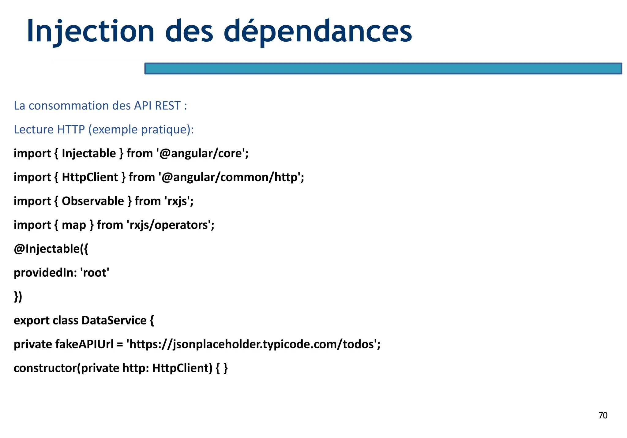 70
La consommation des API REST :
Lecture HTTP (exemple pratique):
import { Injectable } from '@angular/core';
import { HttpClient } from '@angular/common/http';
import { Observable } from 'rxjs';
import { map } from 'rxjs/operators';
@Injectable({
providedIn: 'root'
})
export class DataService {
private fakeAPIUrl = 'https://jsonplaceholder.typicode.com/todos';
constructor(private http: HttpClient) { }
Injection des dépendances
 
