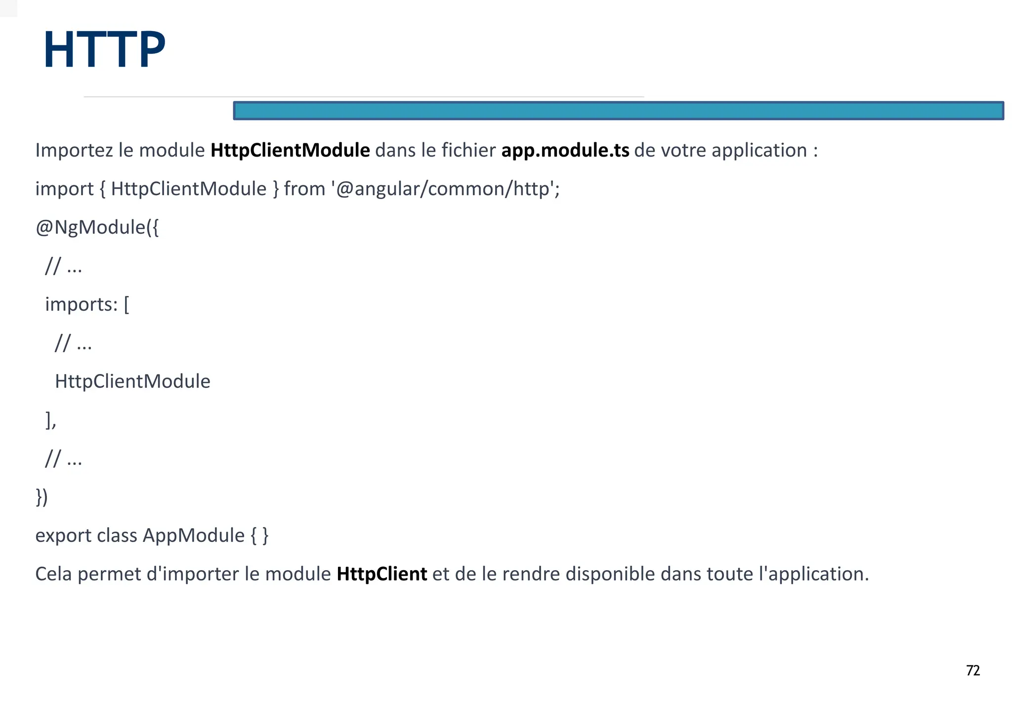 72
Importez le module HttpClientModule dans le fichier app.module.ts de votre application :
import { HttpClientModule } from '@angular/common/http';
@NgModule({
// ...
imports: [
// ...
HttpClientModule
],
// ...
})
export class AppModule { }
Cela permet d'importer le module HttpClient et de le rendre disponible dans toute l'application.
HTTP
 