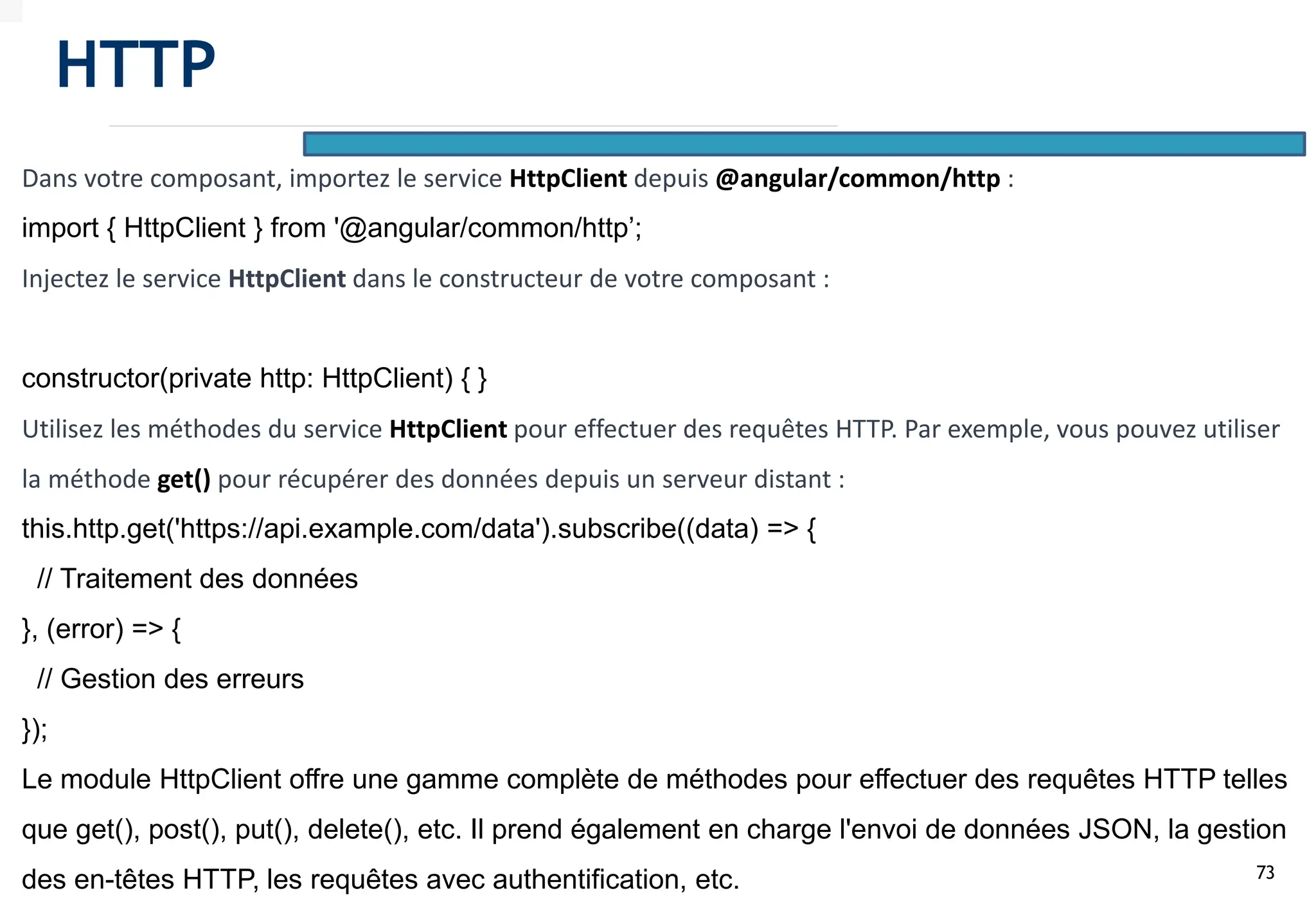73
Dans votre composant, importez le service HttpClient depuis @angular/common/http :
import { HttpClient } from '@angular/common/http’;
Injectez le service HttpClient dans le constructeur de votre composant :
constructor(private http: HttpClient) { }
Utilisez les méthodes du service HttpClient pour effectuer des requêtes HTTP. Par exemple, vous pouvez utiliser
la méthode get() pour récupérer des données depuis un serveur distant :
this.http.get('https://api.example.com/data').subscribe((data) => {
// Traitement des données
}, (error) => {
// Gestion des erreurs
});
Le module HttpClient offre une gamme complète de méthodes pour effectuer des requêtes HTTP telles
que get(), post(), put(), delete(), etc. Il prend également en charge l'envoi de données JSON, la gestion
des en-têtes HTTP, les requêtes avec authentification, etc.
HTTP
 