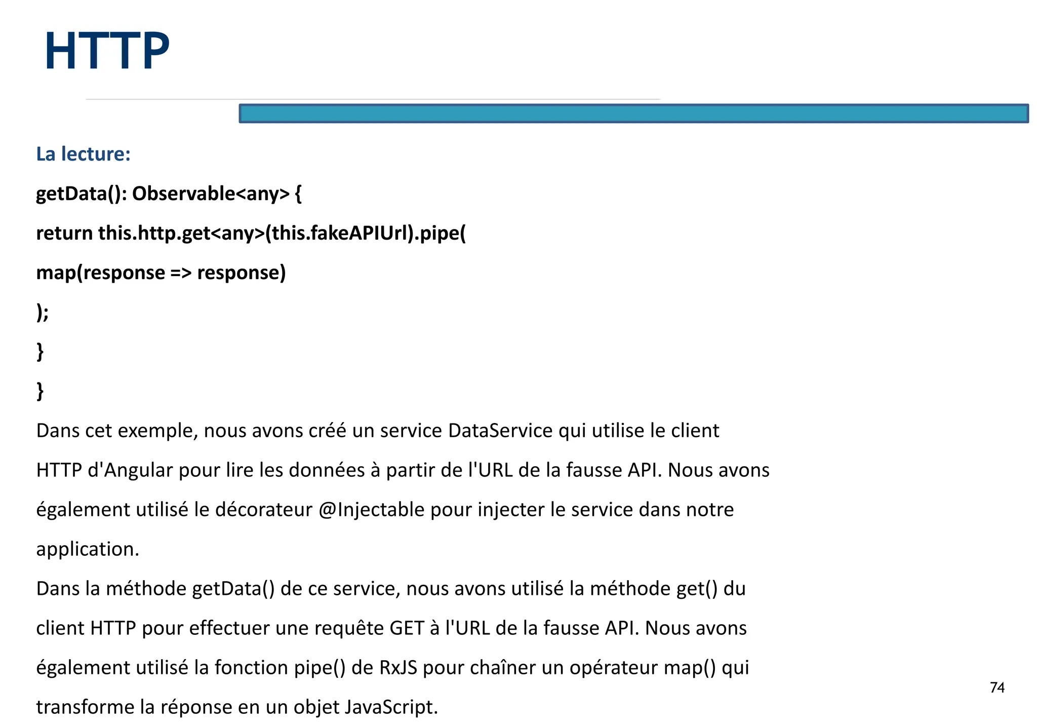 74
La lecture:
getData(): Observable<any> {
return this.http.get<any>(this.fakeAPIUrl).pipe(
map(response => response)
);
}
}
Dans cet exemple, nous avons créé un service DataService qui utilise le client
HTTP d'Angular pour lire les données à partir de l'URL de la fausse API. Nous avons
également utilisé le décorateur @Injectable pour injecter le service dans notre
application.
Dans la méthode getData() de ce service, nous avons utilisé la méthode get() du
client HTTP pour effectuer une requête GET à l'URL de la fausse API. Nous avons
également utilisé la fonction pipe() de RxJS pour chaîner un opérateur map() qui
transforme la réponse en un objet JavaScript.
HTTP
 