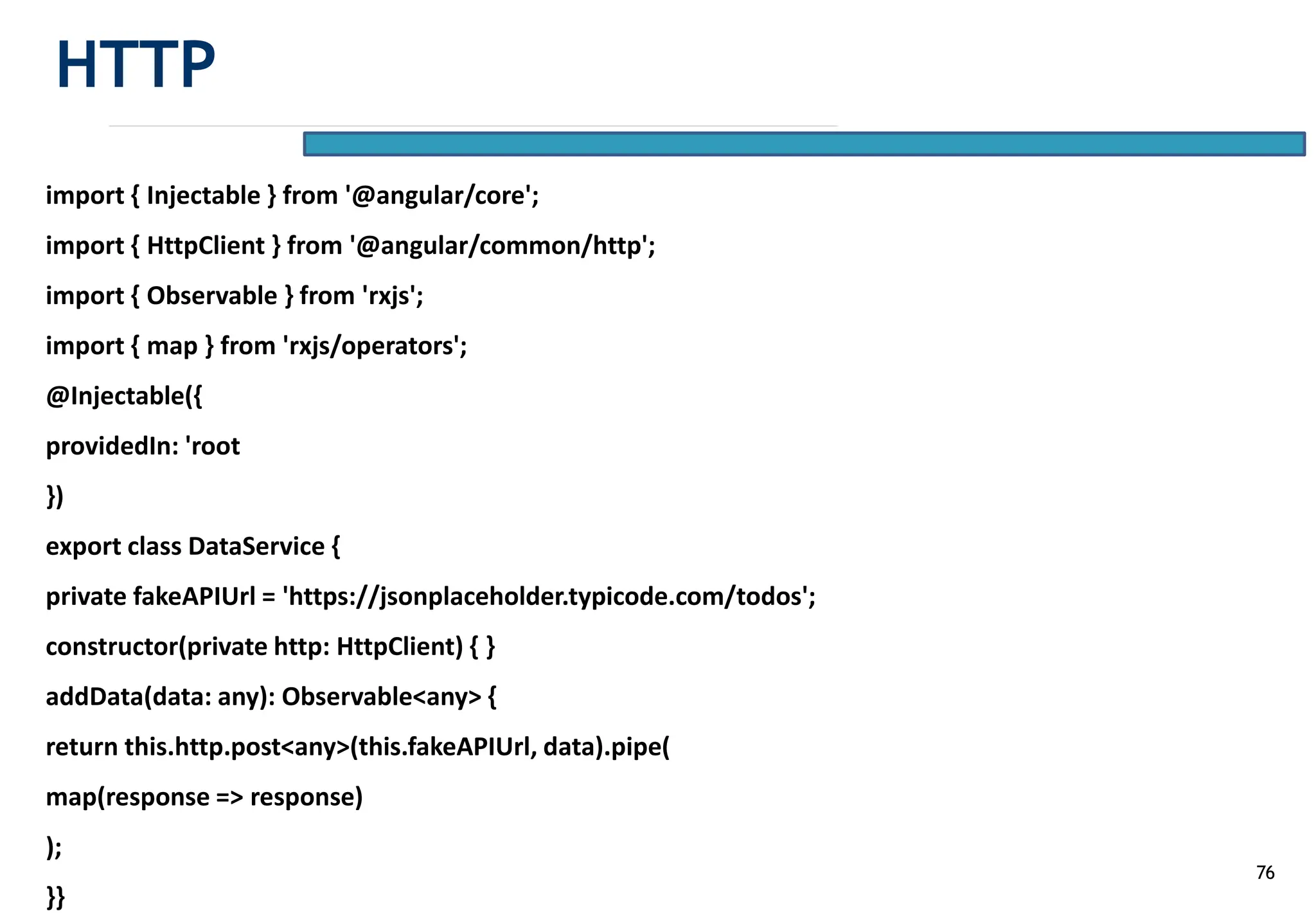 76
import { Injectable } from '@angular/core';
import { HttpClient } from '@angular/common/http';
import { Observable } from 'rxjs';
import { map } from 'rxjs/operators';
@Injectable({
providedIn: 'root
})
export class DataService {
private fakeAPIUrl = 'https://jsonplaceholder.typicode.com/todos';
constructor(private http: HttpClient) { }
addData(data: any): Observable<any> {
return this.http.post<any>(this.fakeAPIUrl, data).pipe(
map(response => response)
);
}}
HTTP
 
