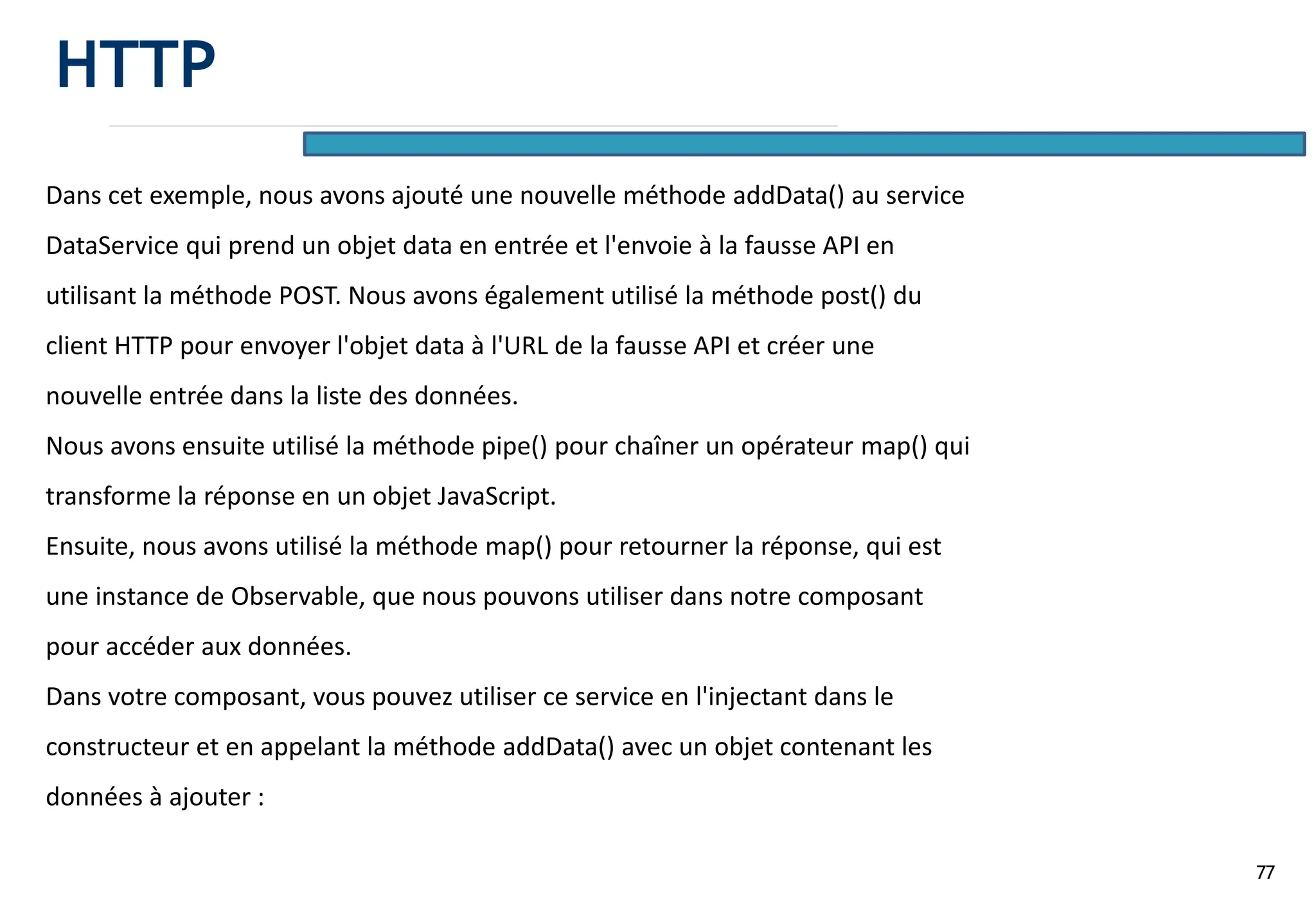 77
Dans cet exemple, nous avons ajouté une nouvelle méthode addData() au service
DataService qui prend un objet data en entrée et l'envoie à la fausse API en
utilisant la méthode POST. Nous avons également utilisé la méthode post() du
client HTTP pour envoyer l'objet data à l'URL de la fausse API et créer une
nouvelle entrée dans la liste des données.
Nous avons ensuite utilisé la méthode pipe() pour chaîner un opérateur map() qui
transforme la réponse en un objet JavaScript.
Ensuite, nous avons utilisé la méthode map() pour retourner la réponse, qui est
une instance de Observable, que nous pouvons utiliser dans notre composant
pour accéder aux données.
Dans votre composant, vous pouvez utiliser ce service en l'injectant dans le
constructeur et en appelant la méthode addData() avec un objet contenant les
données à ajouter :
HTTP
 