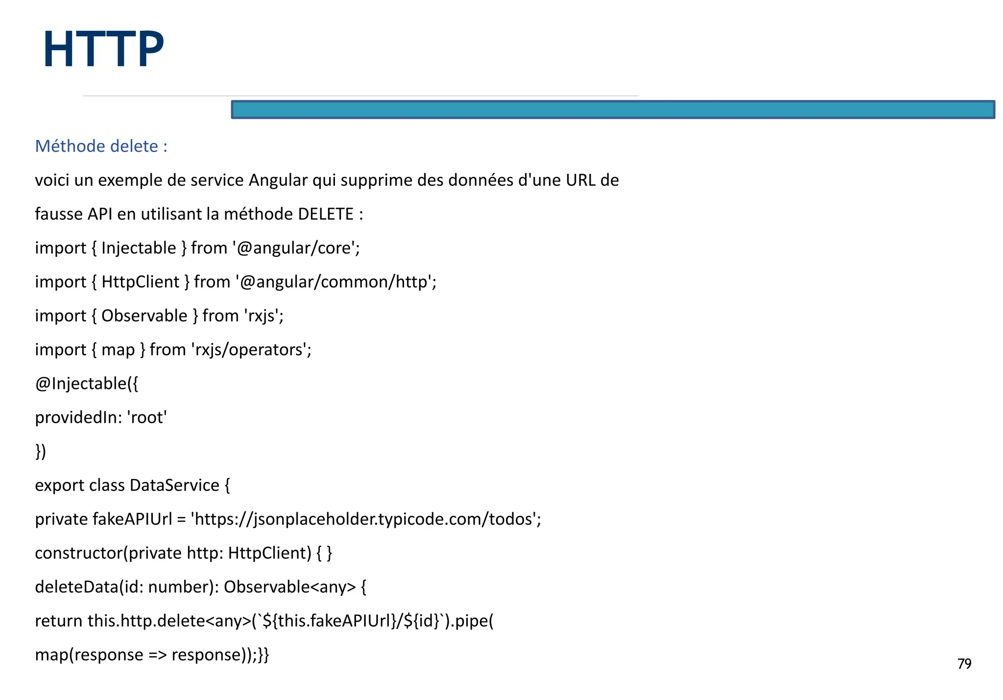 79
Méthode delete :
voici un exemple de service Angular qui supprime des données d'une URL de
fausse API en utilisant la méthode DELETE :
import { Injectable } from '@angular/core';
import { HttpClient } from '@angular/common/http';
import { Observable } from 'rxjs';
import { map } from 'rxjs/operators';
@Injectable({
providedIn: 'root'
})
export class DataService {
private fakeAPIUrl = 'https://jsonplaceholder.typicode.com/todos';
constructor(private http: HttpClient) { }
deleteData(id: number): Observable<any> {
return this.http.delete<any>(`${this.fakeAPIUrl}/${id}`).pipe(
map(response => response));}}
HTTP
 