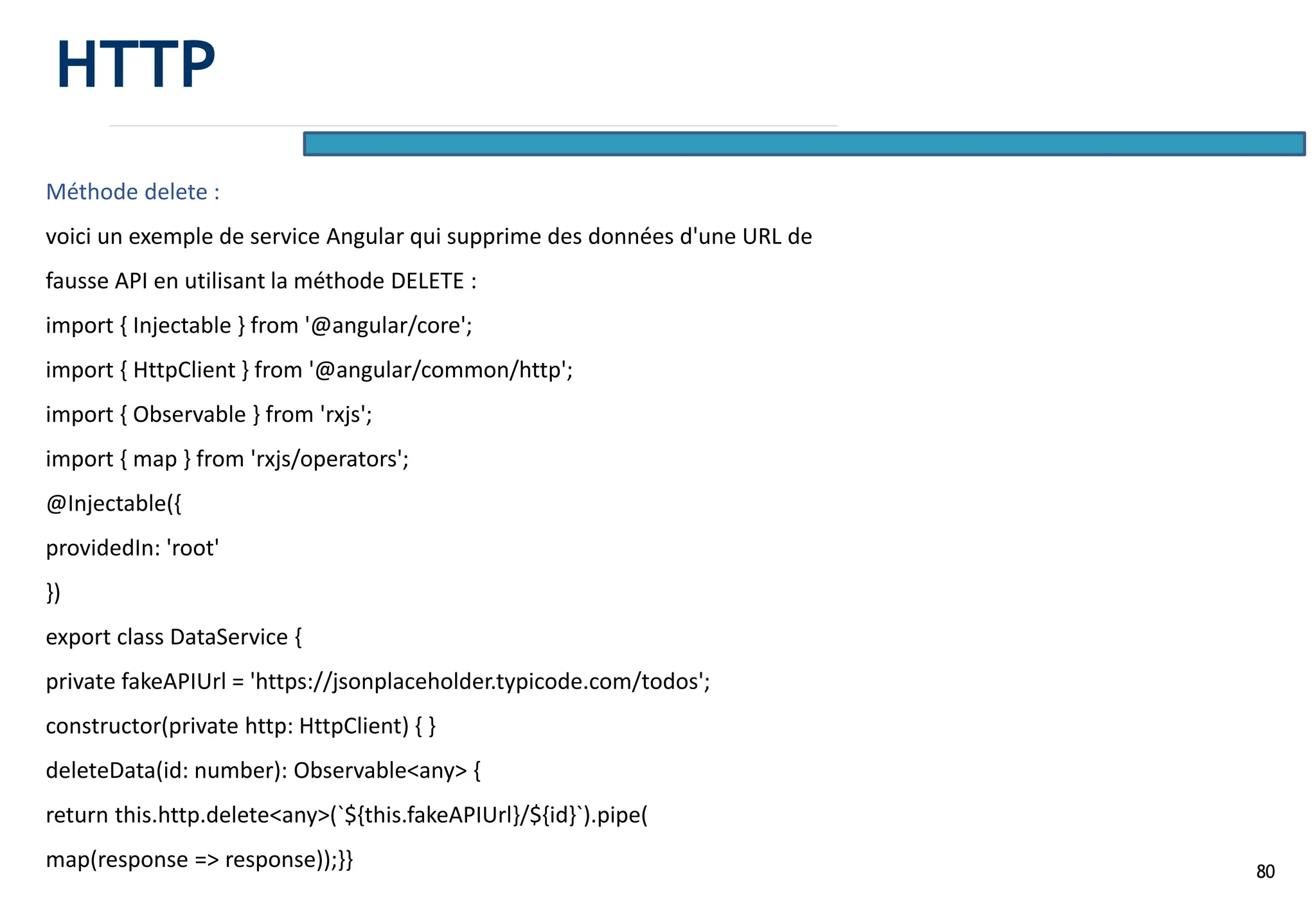 80
Méthode delete :
voici un exemple de service Angular qui supprime des données d'une URL de
fausse API en utilisant la méthode DELETE :
import { Injectable } from '@angular/core';
import { HttpClient } from '@angular/common/http';
import { Observable } from 'rxjs';
import { map } from 'rxjs/operators';
@Injectable({
providedIn: 'root'
})
export class DataService {
private fakeAPIUrl = 'https://jsonplaceholder.typicode.com/todos';
constructor(private http: HttpClient) { }
deleteData(id: number): Observable<any> {
return this.http.delete<any>(`${this.fakeAPIUrl}/${id}`).pipe(
map(response => response));}}
HTTP
 