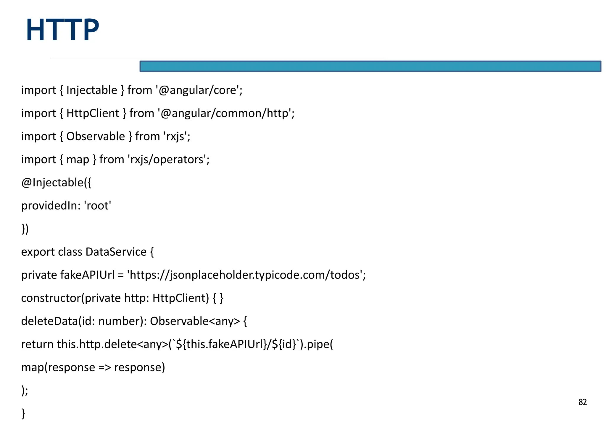 82
import { Injectable } from '@angular/core';
import { HttpClient } from '@angular/common/http';
import { Observable } from 'rxjs';
import { map } from 'rxjs/operators';
@Injectable({
providedIn: 'root'
})
export class DataService {
private fakeAPIUrl = 'https://jsonplaceholder.typicode.com/todos';
constructor(private http: HttpClient) { }
deleteData(id: number): Observable<any> {
return this.http.delete<any>(`${this.fakeAPIUrl}/${id}`).pipe(
map(response => response)
);
}
HTTP
 