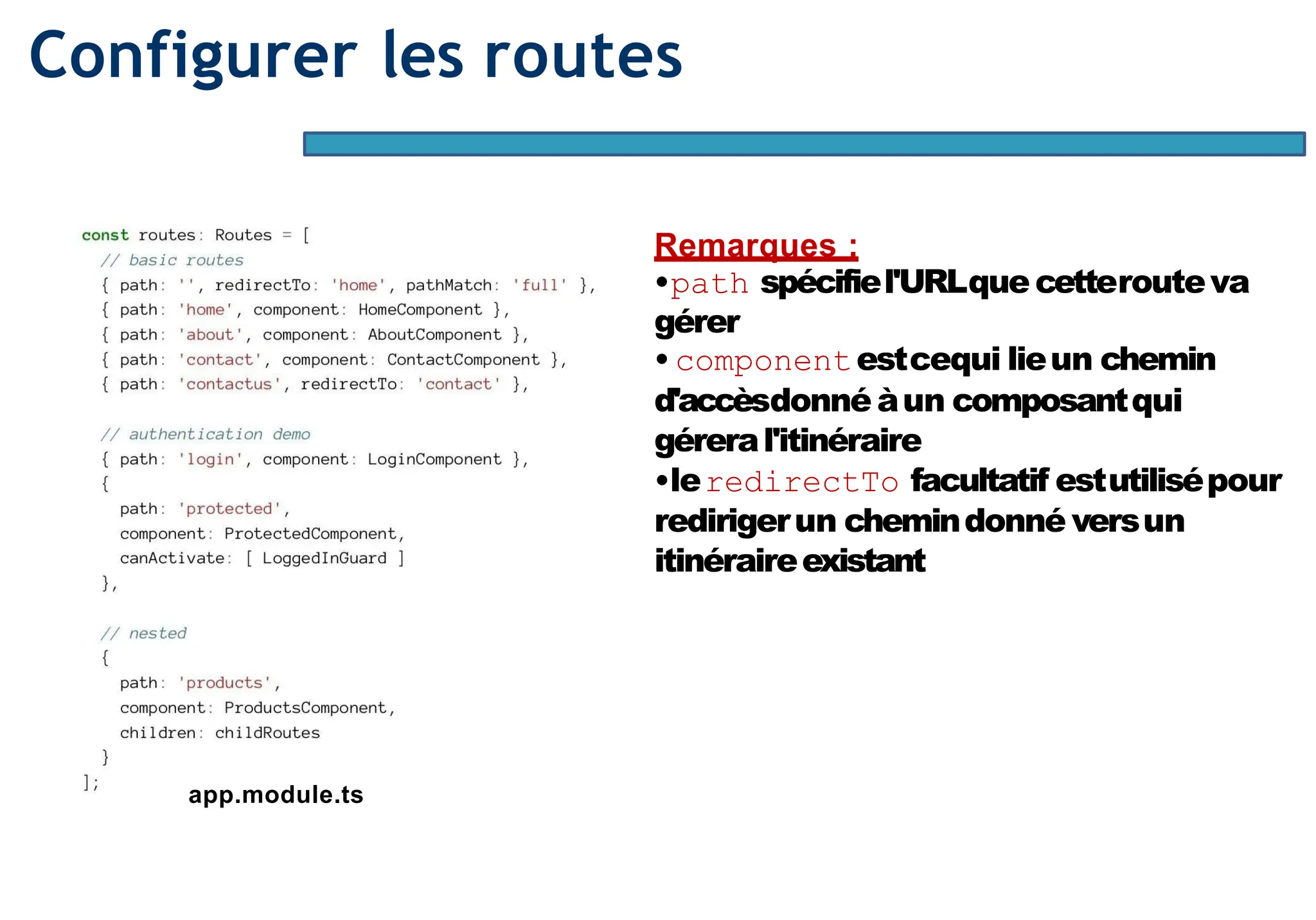 Page82
Configurer les routes
app.module.ts
Remarques :
•path spécifiel'URLque cetterouteva
gérer
• componentestcequi lieun chemin
d'accèsdonné àun composantqui
géreral'itinéraire
•leredirectTo facultatif estutilisépour
redirigerun chemindonné versun
itinéraireexistant
 