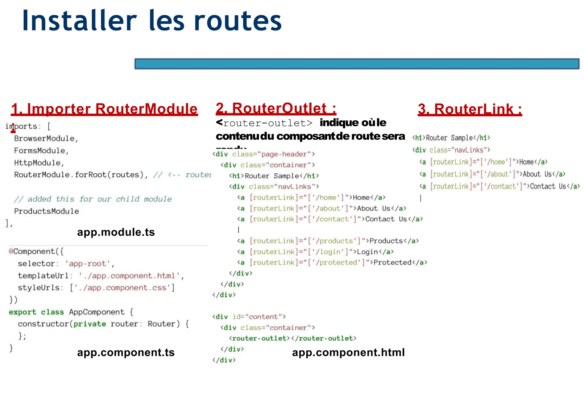 Page83
Installer les routes
app.module.ts
2. RouterOutlet :
<router-outlet> indique oùle
contenudu composantderoutesera
rendu
.
1. Importer RouterModule
:
app.component.ts app.component.html
3. RouterLink :
 
