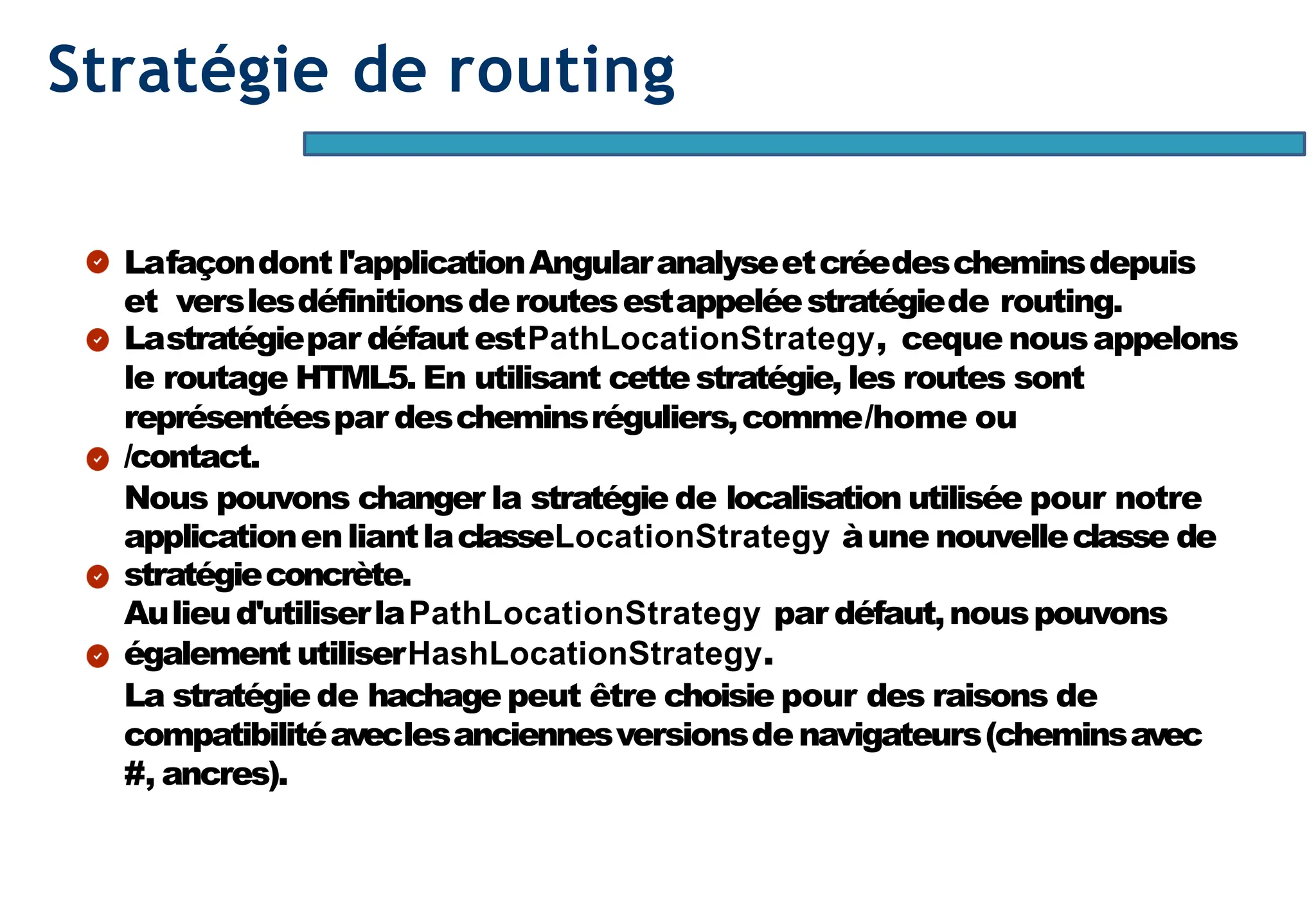 Page86
Stratégie de routing
Lafaçondont l'applicationAngularanalyseetcréedescheminsdepuis
et verslesdéfinitionsderoutesestappeléestratégiede routing.
Lastratégiepar défaut estPathLocationStrategy, ceque nousappelons
le routage HTML5. En utilisant cettestratégie, les routes sont
représentéespar descheminsréguliers,comme/home ou
/contact.
Nous pouvons changer la stratégie de localisation utilisée pour notre
applicationenliantlaclasseLocationStrategy àune nouvelleclasse de
stratégieconcrète.
Aulieud'utiliserlaPathLocationStrategy par défaut,nouspouvons
également utiliserHashLocationStrategy.
La stratégie de hachage peut être choisie pour des raisons de
compatibilitéaveclesanciennesversionsdenavigateurs(cheminsavec
#, ancres).
 