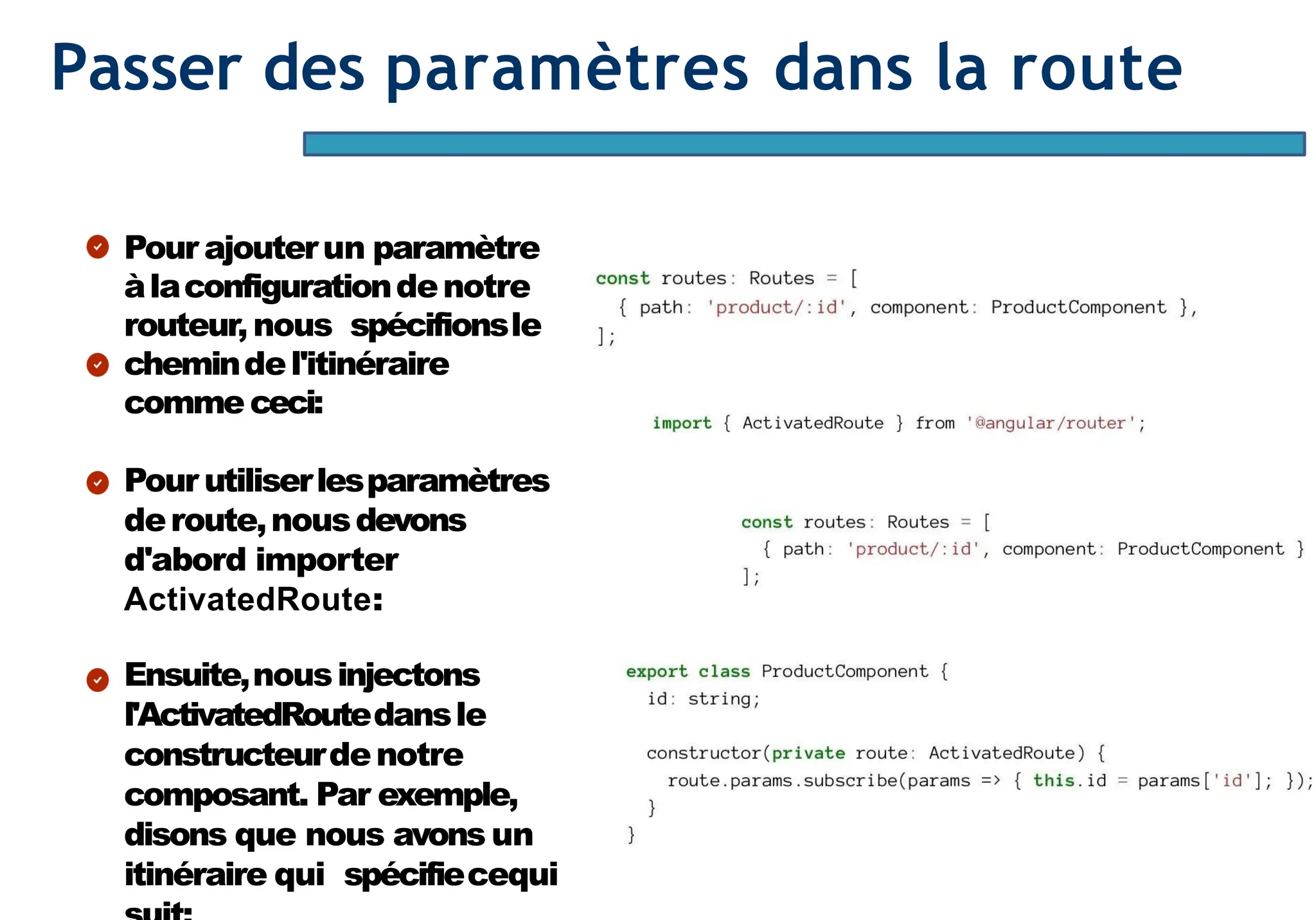 Page87
Passer des paramètres dans la route
Pour ajouterun paramètre
àlaconfigurationdenotre
routeur,nous spécifionsle
chemindel'itinéraire
comme ceci:
Pour utiliserlesparamètres
deroute,nousdevons
d'abord importer
ActivatedRoute:
Ensuite,nousinjectons
l'ActivatedRoutedansle
constructeurdenotre
composant. Par exemple,
disons que nous avons un
itinéraire qui spécifiecequi
 
