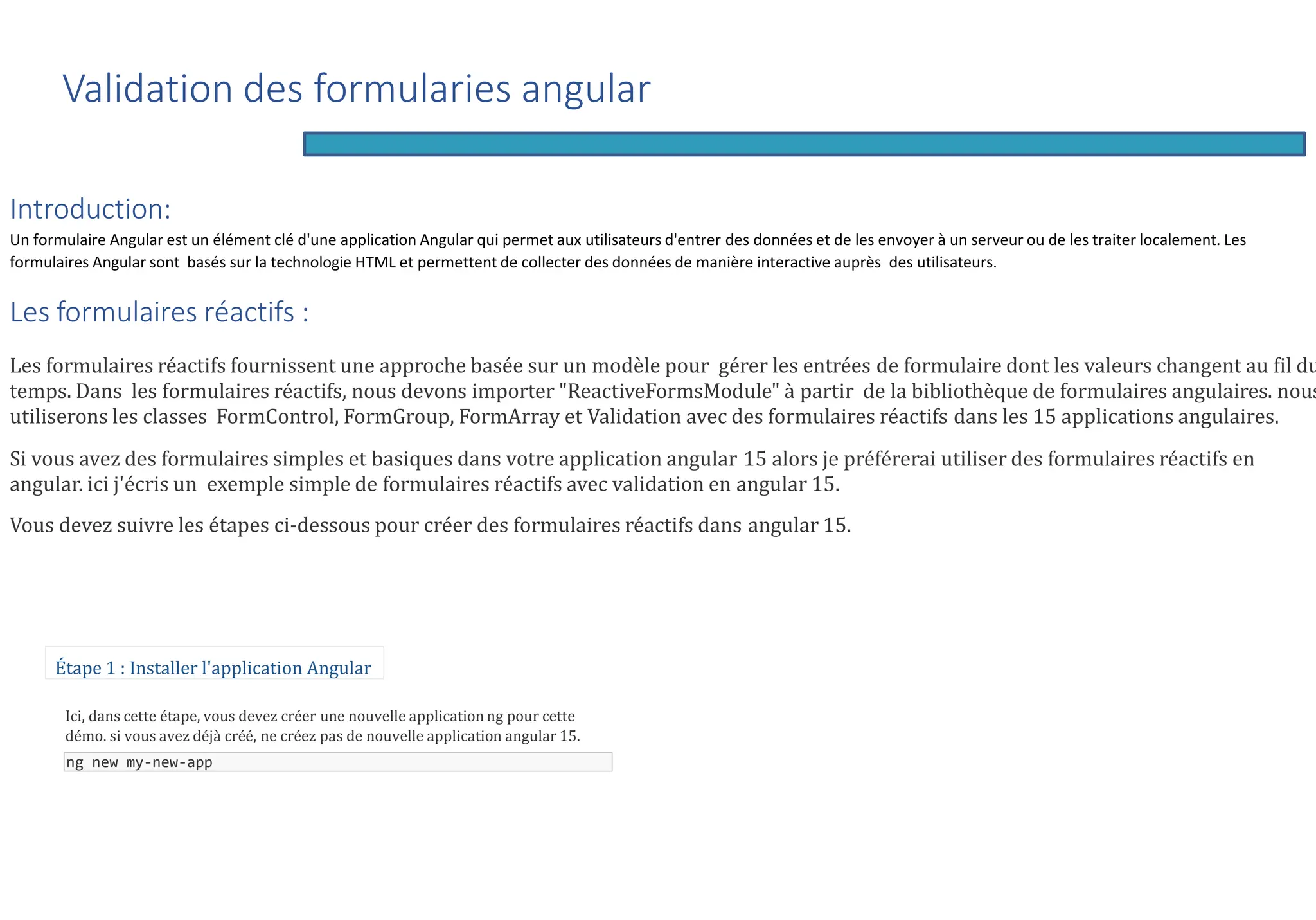 Introduction:
Un formulaire Angular est un élément clé d'une application Angular qui permet aux utilisateurs d'entrer des données et de les envoyer à un serveur ou de les traiter localement. Les
formulaires Angular sont basés sur la technologie HTML et permettent de collecter des données de manière interactive auprès des utilisateurs.
Les formulaires réactifs :
Les formulaires réactifs fournissent une approche basée sur un modèle pour gérer les entrées de formulaire dont les valeurs changent au fil du
temps. Dans les formulaires réactifs, nous devons importer "ReactiveFormsModule" à partir de la bibliothèque de formulaires angulaires. nous
utiliserons les classes FormControl, FormGroup, FormArray et Validation avec des formulaires réactifs dans les 15 applications angulaires.
Si vous avez des formulaires simples et basiques dans votre application angular 15 alors je préférerai utiliser des formulaires réactifs en
angular. ici j'écris un exemple simple de formulaires réactifs avec validation en angular 15.
Vous devez suivre les étapes ci-dessous pour créer des formulaires réactifs dans angular 15.
Étape 1 : Installer l'application Angular
Ici, dans cette étape, vous devez créer une nouvelle application ng pour cette
démo. si vous avez déjà créé, ne créez pas de nouvelle application angular 15.
ng new my-new-app
Validation des formularies angular
 