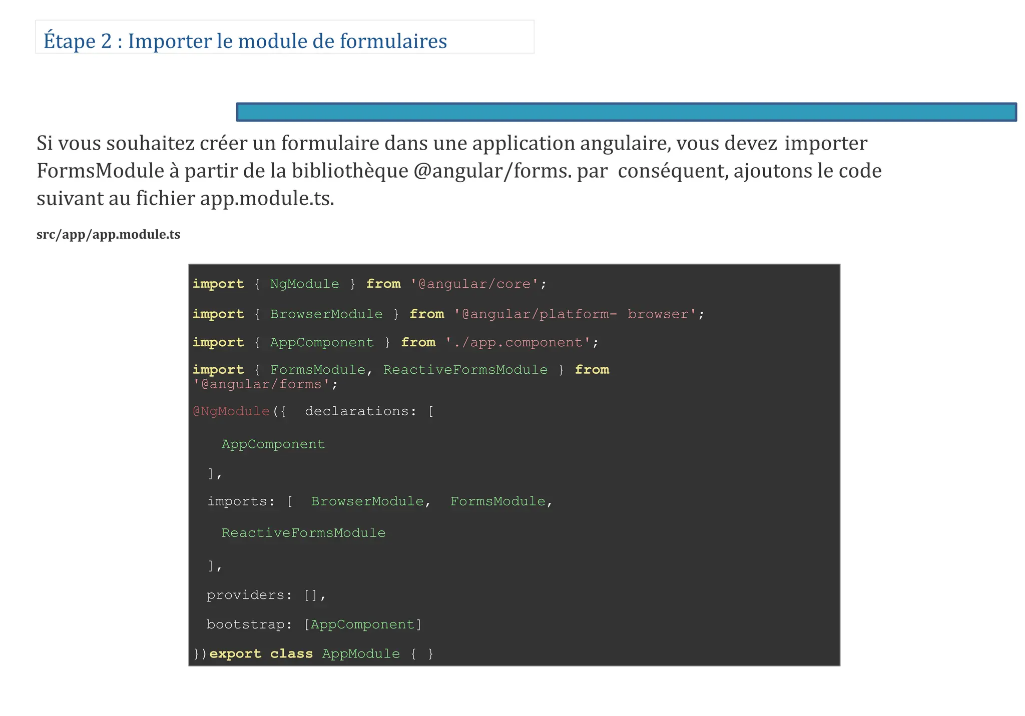 Étape 2 : Importer le module de formulaires
Si vous souhaitez créer un formulaire dans une application angulaire, vous devez importer
FormsModule à partir de la bibliothèque @angular/forms. par conséquent, ajoutons le code
suivant au fichier app.module.ts.
src/app/app.module.ts
import { NgModule } from '@angular/core';
import { BrowserModule } from '@angular/platform- browser';
import { AppComponent } from './app.component';
import { FormsModule, ReactiveFormsModule } from
'@angular/forms';
@NgModule({ declarations: [
AppComponent
],
imports: [ BrowserModule, FormsModule,
ReactiveFormsModule
],
providers: [],
bootstrap: [AppComponent]
})export class AppModule { }
 