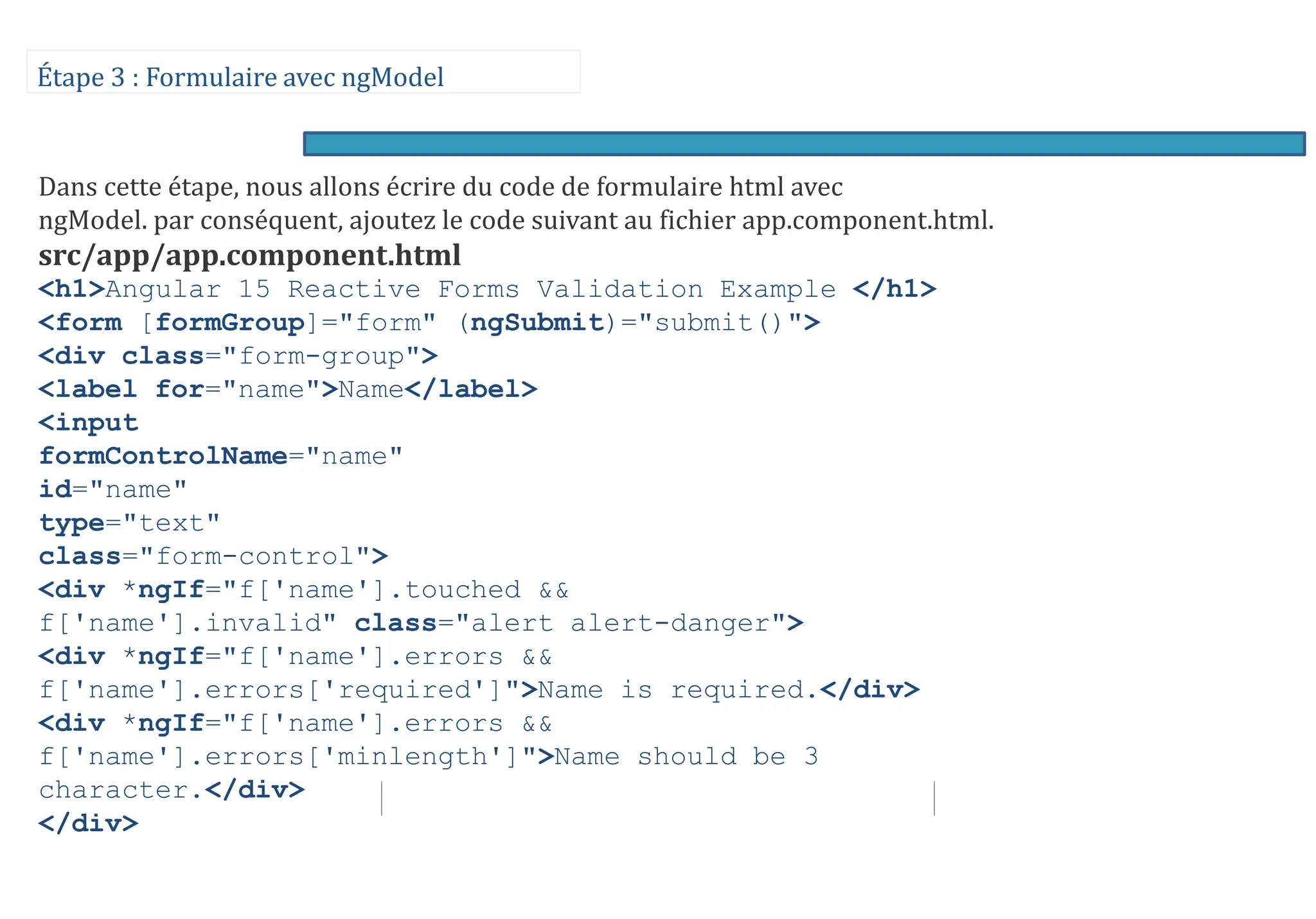 Étape 3 : Formulaire avec ngModel
Dans cette étape, nous allons écrire du code de formulaire html avec
ngModel. par conséquent, ajoutez le code suivant au fichier app.component.html.
src/app/app.component.html
<h1>Angular 15 Reactive Forms Validation Example </h1>
<form [formGroup]="form" (ngSubmit)="submit()">
<div class="form-group">
<label for="name">Name</label>
<input
formControlName="name"
id="name"
type="text"
class="form-control">
<div *ngIf="f['name'].touched &&
f['name'].invalid" class="alert alert-danger">
<div *ngIf="f['name'].errors &&
f['name'].errors['required']">Name is required.</div>
<div *ngIf="f['name'].errors &&
f['name'].errors['minlength']">Name should be 3
character.</div>
</div>
 