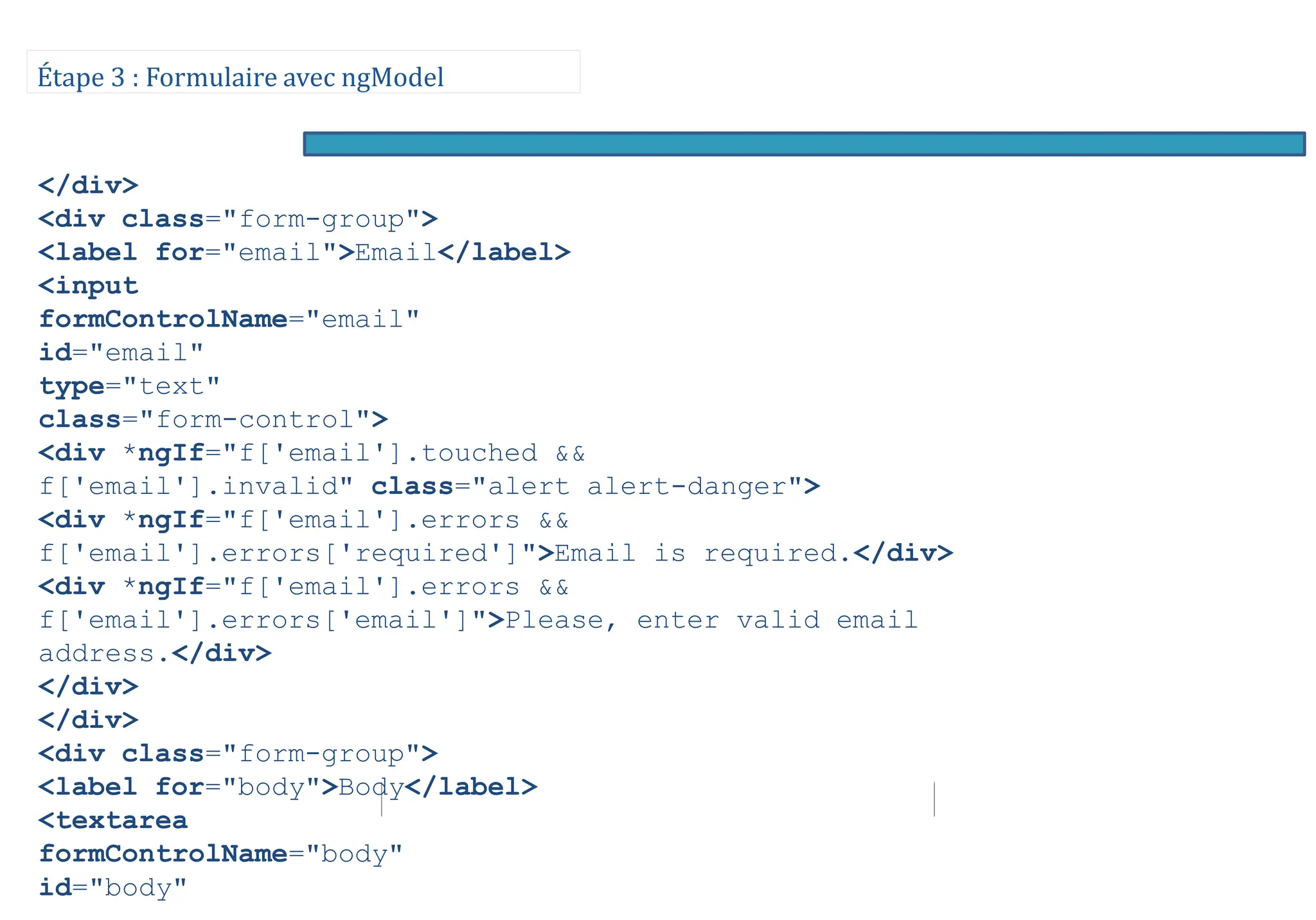 Étape 3 : Formulaire avec ngModel
</div>
<div class="form-group">
<label for="email">Email</label>
<input
formControlName="email"
id="email"
type="text"
class="form-control">
<div *ngIf="f['email'].touched &&
f['email'].invalid" class="alert alert-danger">
<div *ngIf="f['email'].errors &&
f['email'].errors['required']">Email is required.</div>
<div *ngIf="f['email'].errors &&
f['email'].errors['email']">Please, enter valid email
address.</div>
</div>
</div>
<div class="form-group">
<label for="body">Body</label>
<textarea
formControlName="body"
id="body"
 