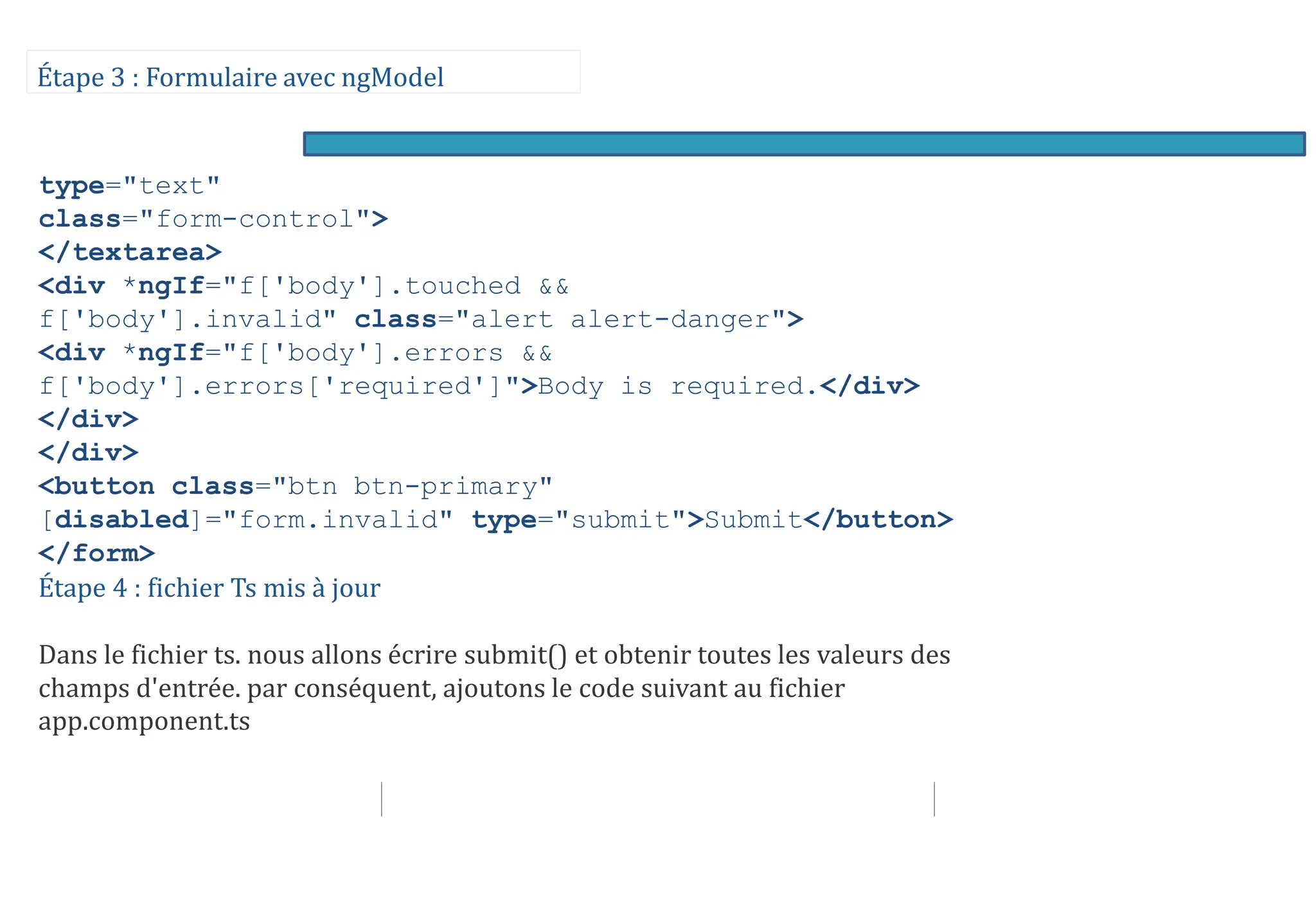 Étape 3 : Formulaire avec ngModel
type="text"
class="form-control">
</textarea>
<div *ngIf="f['body'].touched &&
f['body'].invalid" class="alert alert-danger">
<div *ngIf="f['body'].errors &&
f['body'].errors['required']">Body is required.</div>
</div>
</div>
<button class="btn btn-primary"
[disabled]="form.invalid" type="submit">Submit</button>
</form>
Étape 4 : fichier Ts mis à jour
Dans le fichier ts. nous allons écrire submit() et obtenir toutes les valeurs des
champs d'entrée. par conséquent, ajoutons le code suivant au fichier
app.component.ts
 