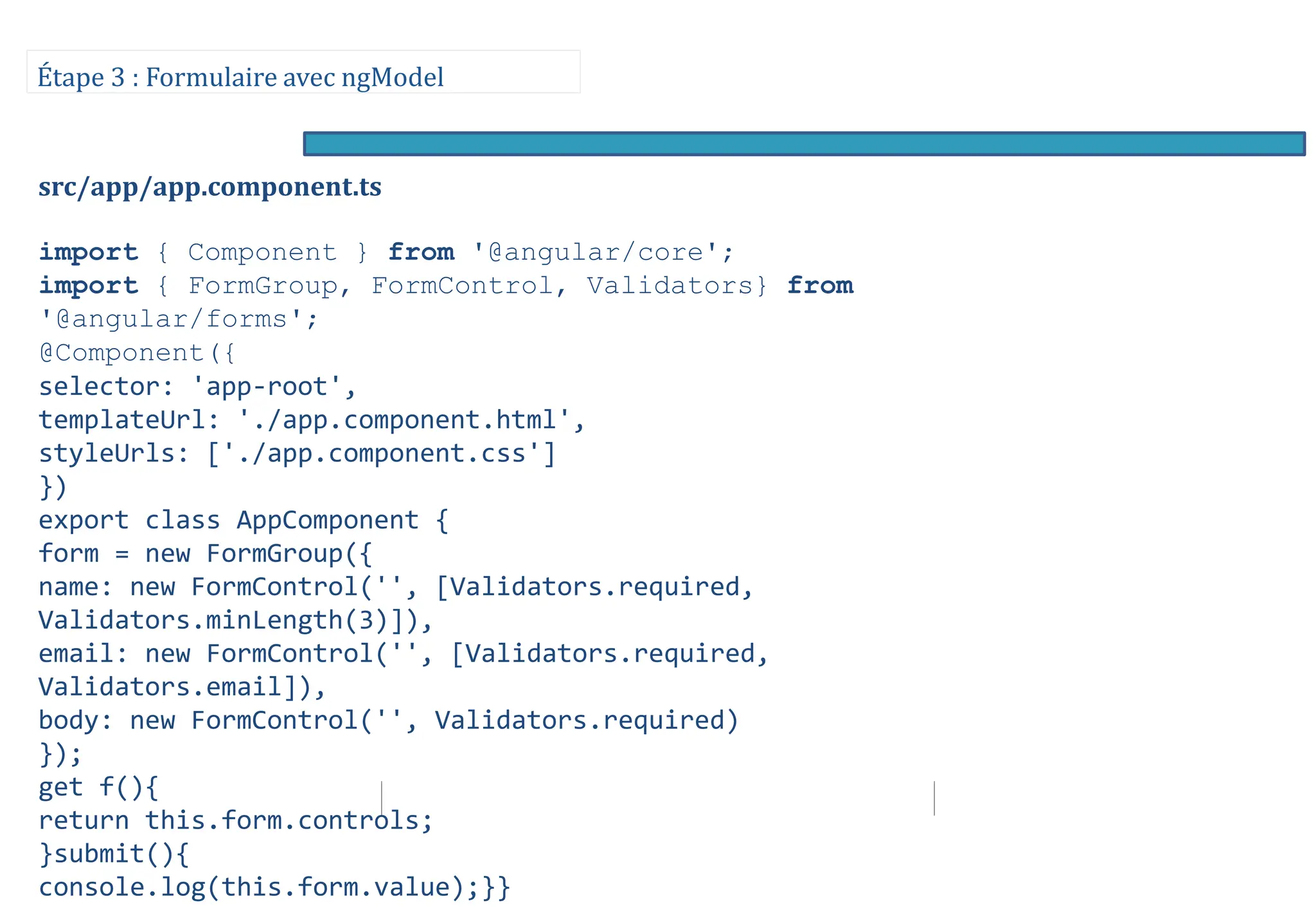 Étape 3 : Formulaire avec ngModel
src/app/app.component.ts
import { Component } from '@angular/core';
import { FormGroup, FormControl, Validators} from
'@angular/forms';
@Component({
selector: 'app-root',
templateUrl: './app.component.html',
styleUrls: ['./app.component.css']
})
export class AppComponent {
form = new FormGroup({
name: new FormControl('', [Validators.required,
Validators.minLength(3)]),
email: new FormControl('', [Validators.required,
Validators.email]),
body: new FormControl('', Validators.required)
});
get f(){
return this.form.controls;
}submit(){
console.log(this.form.value);}}
 