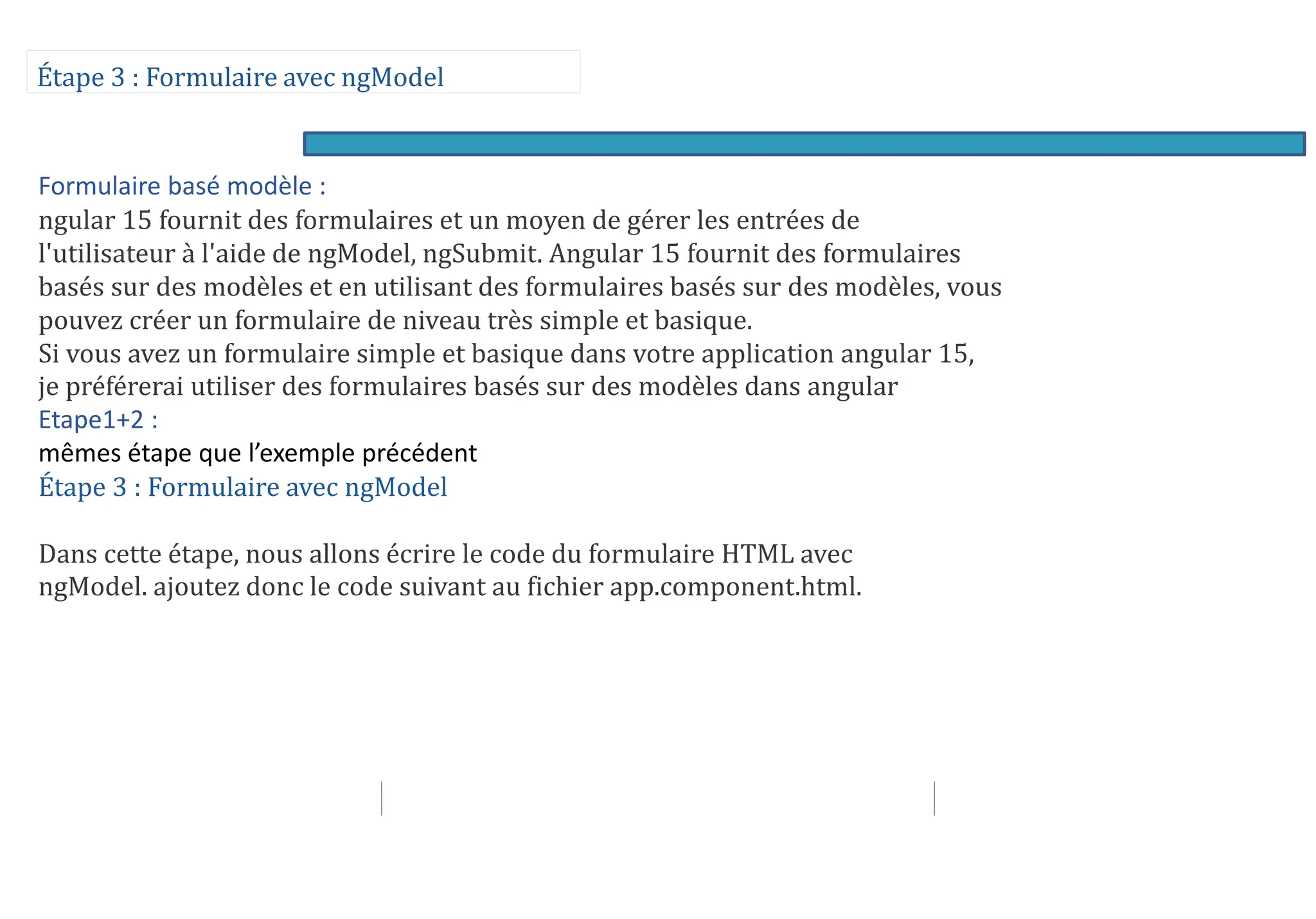 Étape 3 : Formulaire avec ngModel
Formulaire basé modèle :
ngular 15 fournit des formulaires et un moyen de gérer les entrées de
l'utilisateur à l'aide de ngModel, ngSubmit. Angular 15 fournit des formulaires
basés sur des modèles et en utilisant des formulaires basés sur des modèles, vous
pouvez créer un formulaire de niveau très simple et basique.
Si vous avez un formulaire simple et basique dans votre application angular 15,
je préférerai utiliser des formulaires basés sur des modèles dans angular
Etape1+2 :
mêmes étape que l’exemple précédent
Étape 3 : Formulaire avec ngModel
Dans cette étape, nous allons écrire le code du formulaire HTML avec
ngModel. ajoutez donc le code suivant au fichier app.component.html.
 