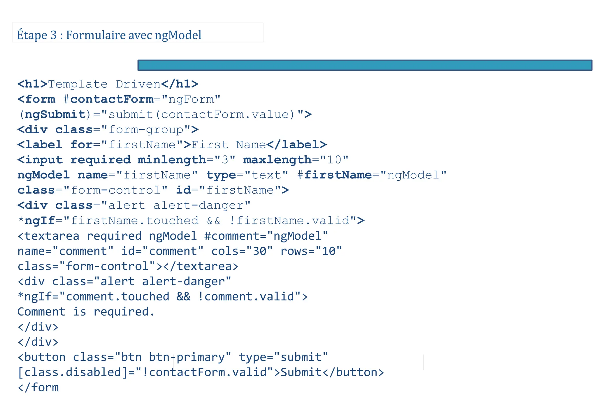 Étape 3 : Formulaire avec ngModel
<h1>Template Driven</h1>
<form #contactForm="ngForm"
(ngSubmit)="submit(contactForm.value)">
<div class="form-group">
<label for="firstName">First Name</label>
<input required minlength="3" maxlength="10"
ngModel name="firstName" type="text" #firstName="ngModel"
class="form-control" id="firstName">
<div class="alert alert-danger"
*ngIf="firstName.touched && !firstName.valid">
<textarea required ngModel #comment="ngModel"
name="comment" id="comment" cols="30" rows="10"
class="form-control"></textarea>
<div class="alert alert-danger"
*ngIf="comment.touched && !comment.valid">
Comment is required.
</div>
</div>
<button class="btn btn-primary" type="submit"
[class.disabled]="!contactForm.valid">Submit</button>
</form
 