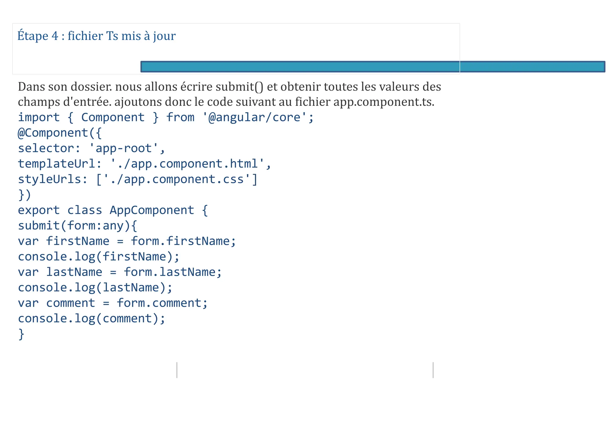 Étape 4 : fichier Ts mis à jour
Dans son dossier. nous allons écrire submit() et obtenir toutes les valeurs des
champs d'entrée. ajoutons donc le code suivant au fichier app.component.ts.
import { Component } from '@angular/core';
@Component({
selector: 'app-root',
templateUrl: './app.component.html',
styleUrls: ['./app.component.css']
})
export class AppComponent {
submit(form:any){
var firstName = form.firstName;
console.log(firstName);
var lastName = form.lastName;
console.log(lastName);
var comment = form.comment;
console.log(comment);
}
 