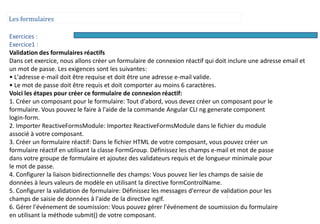 Les formulaires
Exercices :
Exercice1 :
Validation des formulaires réactifs
Dans cet exercice, nous allons créer un formulaire de connexion réactif qui doit inclure une adresse email et
un mot de passe. Les exigences sont les suivantes:
• L'adresse e-mail doit être requise et doit être une adresse e-mail valide.
• Le mot de passe doit être requis et doit comporter au moins 6 caractères.
Voici les étapes pour créer ce formulaire de connexion réactif:
1. Créer un composant pour le formulaire: Tout d'abord, vous devez créer un composant pour le
formulaire. Vous pouvez le faire à l'aide de la commande Angular CLI ng generate component
login-form.
2. Importer ReactiveFormsModule: Importez ReactiveFormsModule dans le fichier du module
associé à votre composant.
3. Créer un formulaire réactif: Dans le fichier HTML de votre composant, vous pouvez créer un
formulaire réactif en utilisant la classe FormGroup. Définissez les champs e-mail et mot de passe
dans votre groupe de formulaire et ajoutez des validateurs requis et de longueur minimale pour
le mot de passe.
4. Configurer la liaison bidirectionnelle des champs: Vous pouvez lier les champs de saisie de
données à leurs valeurs de modèle en utilisant la directive formControlName.
5. Configurer la validation de formulaire: Définissez les messages d'erreur de validation pour les
champs de saisie de données à l'aide de la directive ngIf.
6. Gérer l'événement de soumission: Vous pouvez gérer l'événement de soumission du formulaire
en utilisant la méthode submit() de votre composant.
 