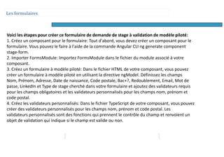 Les formulaires
Voici les étapes pour créer ce formulaire de demande de stage à validation de modèle piloté:
1. Créez un composant pour le formulaire: Tout d'abord, vous devez créer un composant pour le
formulaire. Vous pouvez le faire à l'aide de la commande Angular CLI ng generate component
stage-form.
2. Importer FormsModule: Importez FormsModule dans le fichier du module associé à votre
composant.
3. Créez un formulaire à modèle piloté: Dans le fichier HTML de votre composant, vous pouvez
créer un formulaire à modèle piloté en utilisant la directive ngModel. Définissez les champs
Nom, Prénom, Adresse, Date de naissance, Code postale, Bac+?, Redoublement, Email, Mot de
passe, LinkedIn et Type de stage cherché dans votre formulaire et ajoutez des validateurs requis
pour les champs obligatoires et les validateurs personnalisés pour les champs nom, prénom et
code postal.
4. Créez les validateurs personnalisés: Dans le fichier TypeScript de votre composant, vous pouvez
créer des validateurs personnalisés pour les champs nom, prénom et code postal. Les
validateurs personnalisés sont des fonctions qui prennent le contrôle du champ et renvoient un
objet de validation qui indique si le champ est valide ou non.
 