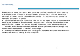 Les formulaires
Le validateur de nom et de prénom : Nous allons créer une fonction alphabetic qui accepte une
chaîne de caractères en entrée et renvoie une valeur de validation qui indique si la chaîne de
caractères ne contient que des caractères alphabétiques. Cette fonction peut être utilisée pour
valider les champs nom et prénom.
6. Le validateur de code postal : Nous allons créer une fonction postalCode qui accepte une chaîne
de caractères en entrée et renvoie une valeur de validation qui indique si la chaîne de caractères
ne contient que 4 chiffres. Cette fonction peut être utilisée pour valider le champ code postal.
7. Configurer la validation de formulaire: Définissez les messages d'erreur de validation pour les
champs de saisie de données à l'aide de la directive ngIf.
8. Gérer l'événement de soumission: Vous pouvez gérer l'événement de soumission du formulaire
en utilisant la méthode submit() de votre composant.
 