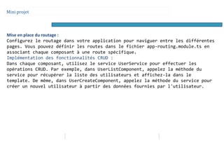 Mini projet
Mise en place du routage :
Configurez le routage dans votre application pour naviguer entre les différentes
pages. Vous pouvez définir les routes dans le fichier app-routing.module.ts en
associant chaque composant à une route spécifique.
Implémentation des fonctionnalités CRUD :
Dans chaque composant, utilisez le service UserService pour effectuer les
opérations CRUD. Par exemple, dans UserListComponent, appelez la méthode du
service pour récupérer la liste des utilisateurs et affichez-la dans le
template. De même, dans UserCreateComponent, appelez la méthode du service pour
créer un nouvel utilisateur à partir des données fournies par l'utilisateur.
 