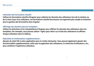Mini projet
Utilisation des formulaires réactifs :
Utilisez les formulaires réactifs d'Angular pour collecter les données des utilisateurs lors de la création ou
de la mise à jour d'un utilisateur. Les formulaires réactifs fournissent une approche plus souple et évolutive
pour la gestion des formulaires dans Angular.
Affichage des données dans les templates :
Utilisez les directives et les interpolations d'Angular pour afficher les données des utilisateurs dans les
templates. Par exemple, vous pouvez utiliser *ngFor pour itérer sur la liste des utilisateurs et afficher
chaque utilisateur dans le tableau.
Stylisation et améliorations supplémentaires :
Ajoutez du style CSS à votre application pour la rendre attrayante. Vous pouvez également ajouter des
fonctionnalités supplémentaires, telles que la pagination des utilisateurs, la recherche d'utilisateurs, etc.,
pour améliorer l'expérience utilisateur.
 
