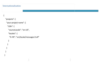 Internationalisation
{
"projects": {
"your-project-name": {
"i18n": {
"sourceLocale": "en-US",
"locales": {
"fr-FR": "src/locale/messages.fr.xlf"
}
}
}
}
}
 