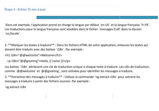 Étape 4 : fichier Ts mis à jour
Dans cet exemple, l'application prend en charge la langue par défaut `en-US` et la langue française `fr-FR`.
Les traductions pour la langue française sont stockées dans le fichier `messages.fr.xlf` dans le dossier
`src/locale`.
2. **Marquer les textes à traduire** : Dans les fichiers HTML de votre application, entourez les textes qui
doivent être traduits avec des balises `i18n`. Par exemple :
<h1 i18n="@@welcome">Welcome</h1>
<p i18n="@@greeting">Hello, {{ name }}!</p>
Les balises `i18n` attribuent une clé de traduction unique à chaque texte à traduire. Les clés de traduction,
comme `@@welcome` et `@@greeting`, sont utilisées pour identifier les messages à traduire.
3. **Extraction des messages à traduire** : Utilisez la commande `ng extract-i18n` pour extraire les
messages à traduire à partir des fichiers sources. Par exemple :
ng extract-i18n
 