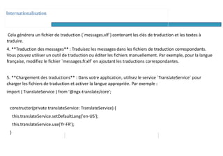Internationalisation
Cela générera un fichier de traduction (`messages.xlf`) contenant les clés de traduction et les textes à
traduire.
4. **Traduction des messages** : Traduisez les messages dans les fichiers de traduction correspondants.
Vous pouvez utiliser un outil de traduction ou éditer les fichiers manuellement. Par exemple, pour la langue
française, modifiez le fichier `messages.fr.xlf` en ajoutant les traductions correspondantes.
5. **Chargement des traductions** : Dans votre application, utilisez le service `TranslateService` pour
charger les fichiers de traduction et activer la langue appropriée. Par exemple :
import { TranslateService } from '@ngx-translate/core';
constructor(private translateService: TranslateService) {
this.translateService.setDefaultLang('en-US');
this.translateService.use('fr-FR');
}
 