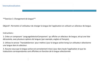 Internationalisation
**Exercice 1: Changement de langue**
Objectif : Permettre à l'utilisateur de changer la langue de l'application en utilisant un sélecteur de langue.
Instructions :
1. Créez un composant `LanguageSelectorComponent` qui affiche un sélecteur de langue, tel qu'une liste
déroulante, avec plusieurs options de langues (par exemple, anglais et français).
2. Utilisez le service `TranslateService` pour mettre à jour la langue active lorsqu'un utilisateur sélectionne
une langue dans le sélecteur.
3. Assurez-vous que la langue active est correctement mise à jour dans toute l'application et que les
traductions correspondantes sont affichées en fonction de la langue sélectionnée
 
