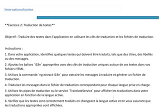 Internationalisation
**Exercice 2: Traduction de textes**
Objectif : Traduire des textes dans l'application en utilisant les clés de traduction et les fichiers de traduction.
Instructions :
1. Dans votre application, identifiez quelques textes qui doivent être traduits, tels que des titres, des libellés
ou des messages.
2. Ajoutez les balises `i18n` appropriées avec des clés de traduction uniques autour de ces textes dans vos
fichiers HTML.
3. Utilisez la commande `ng extract-i18n` pour extraire les messages à traduire et générer un fichier de
traduction.
4. Traduisez les messages dans le fichier de traduction correspondant pour chaque langue prise en charge.
5. Utilisez les pipes de traduction ou le service `TranslateService` pour afficher les traductions dans votre
application en fonction de la langue active.
6. Vérifiez que les textes sont correctement traduits en changeant la langue active et en vous assurant que
les traductions appropriées sont affichées.
 