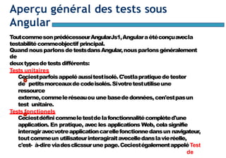Page96
Aperçu général des tests sous
Angular
ToutcommesonprédécesseurAngularJs1,Angularaétéconçuavecla
testabilité commeobjectif principal.
Quand nousparlonsdetestsdansAngular,nousparlonsgénéralement
de
deuxtypesdetestsdifférents:
Tests unitaires
Ceciestparfoisappeléaussitestisolé.C'estlapratiquedetester
de petitsmorceauxdecodeisolés.Sivotretestutiliseune
ressource
externe,commeleréseauou une basededonnées,cen'estpasun
test unitaire.
Tests fonctionels
Ceciestdéfini commeletestdelafonctionnalitécomplèted'une
application. En pratique, avecles applications Web, cela signifie
interagiravecvotreapplicationcarellefonctionnedansun navigateur,
toutcommeun utilisateurinteragiraitavecelledanslavieréelle,
c'est- à-dire viadesclicssurune page.CeciestégalementappeléTest
de
 