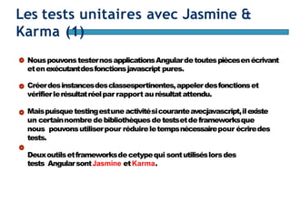 Page97
Les tests unitaires avec Jasmine &
Karma (1)
NouspouvonstesternosapplicationsAngulardetoutespiècesenécrivant
etenexécutantdesfonctionsjavascript pures.
Créerdesinstancesdesclassespertinentes,appelerdesfonctionset
vérifierlerésultatréelpar rapport aurésultatattendu.
Maispuisquetestingestune activitésicouranteavecjavascript,ilexiste
un certainnombre debibliothèquesdetestsetdeframeworksque
nous pouvonsutiliserpour réduireletempsnécessairepour écriredes
tests.
Deuxoutilsetframeworksdecetypequi sontutiliséslorsdes
tests AngularsontJasmine etKarma.
 