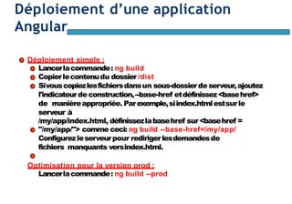 Page101
Déploiement d’une application
Angular
Déploiement simple :
Lancerlacommande: ng build
Copierlecontenudu dossier /dist
Sivouscopiezlesfichiersdansun sous-dossierdeserveur,ajoutez
l'indicateurdeconstruction,--base-href etdéfinissez<basehref>
de manièreappropriée. Parexemple,siindex.htmlestsurle
serveur à
/my/app/index.html, définissezlabasehref sur<basehref =
"/my/app/"> comme ceci: ng build --base-href=/my/app/
Configurezleserveurpour redirigerlesdemandesde
fichiers manquants versindex.html.
Optimisation pour la version prod :
Lancerlacommande: ng build --prod
 