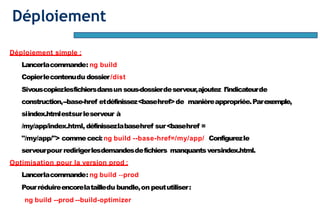Déploiement
Déploiement simple :
Lancerlacommande: ng build
Copierlecontenudu dossier/dist
Sivouscopiezlesfichiersdansun sous-dossierdeserveur,ajoutez l'indicateurde
construction,--base-href etdéfinissez<basehref>de manièreappropriée.Parexemple,
siindex.htmlestsurleserveur à
/my/app/index.html, définissezlabasehref sur<basehref =
"/my/app/"> commececi:ng build --base-href=/my/app/ Configurezle
serveurpour redirigerlesdemandesdefichiers manquantsversindex.html.
Optimisation pour la version prod :
Lancerlacommande: ng build --prod
Pourréduireencorelatailledu bundle,on peututiliser:
ng build --prod --build-optimizer
 