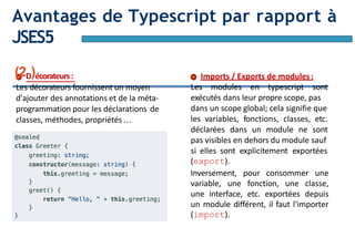 Page10
Avantages de Typescript par rapport à
JSES5
(2D)écorateurs:
Les décorateurs fournissent un moyen
d'ajouter des annotations et de la méta-
programmation pour les déclarations de
classes, méthodes, propriétés…
Imports / Exports de modules:
Les modules en typescript sont
exécutés dans leur propre scope, pas
dans un scope global; cela signifie que
les variables, fonctions, classes, etc.
déclarées dans un module ne sont
pas visibles en dehors du module sauf
si elles sont explicitement exportées
(export).
Inversement, pour consommer une
variable, une fonction, une classe,
une interface, etc. exportées depuis
un module différent, il faut l'importer
(import).
 